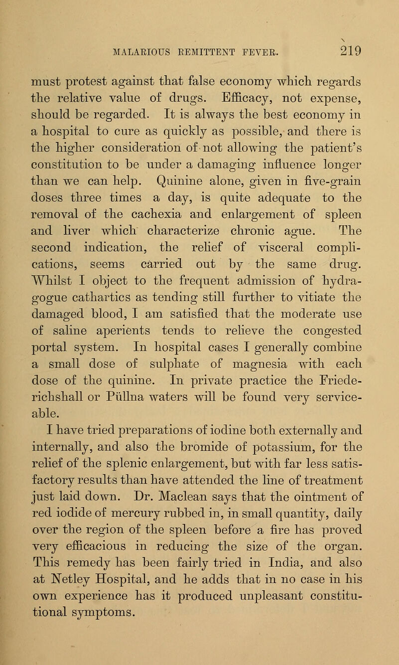 must protest against that false economy which regards the relative value of drugs. Efficacy, not expense, should be regarded. It is always the best economy in a hospital to cure as quickly as possible,- and there is the higher consideration of not allowing the patient's constitution to be under a damaging influence longer than we can help. Quinine alone, given in five-grain doses three times a day, is quite adequate to the removal of the cachexia and enlargement of spleen and liver which characterize chronic ague. The second indication, the relief of visceral compli- cations, seems carried out by the same drug. Whilst I object to the frequent admission of hydra- gogue cathartics as tending still further to vitiate the damaged blood, I am satisfied that the moderate use of saline aperients tends to relieve the congested portal system. In hospital cases I generally combine a small dose of sulphate of magnesia with each dose of the quinine. In private practice the Friede- richshall or Piillna waters will be found very service- able. I have tried preparations of iodine both externally and internally, and also the bromide of potassium, for the relief of the splenic enlargement, but with far less satis- factory results than have attended the line of treatment just laid down. Dr. Maclean says that the ointment of red iodide of mercury rubbed in, in small quantity, daily over the region of the spleen before a fire has proved very efficacious in reducing the size of the organ. This remedy has been fairly tried in India, and also at Netley Hospital, and he adds that in no case in his own experience has it produced unpleasant constitu- tional symptoms.