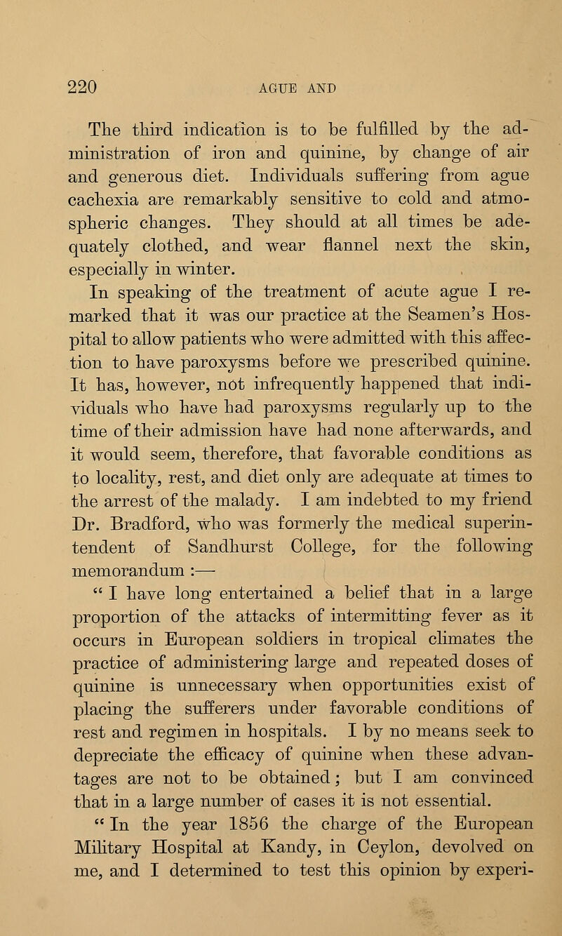 The third indication is to be fulfilled by the ad- ministration of iron and quinine, by change of air and generous diet. Individuals suffering from ague cachexia are remarkably sensitive to cold and atmo- spheric changes. They should at all times be ade- quately clothed, and wear flannel next the skin, especially in winter. In speaking of the treatment of acute ague I re- marked that it was our practice at the Seamen's Hos- pital to allow patients who were admitted with this affec- tion to have paroxysms before we prescribed quinine. It has, however, not infrequently happened that indi- viduals who have had paroxysms regularly up to the time of their admission have had none afterwards, and it would seem, therefore, that favorable conditions as to locality, rest, and diet only are adequate at times to the arrest of the malady. I am indebted to my friend Dr. Bradford, who was formerly the medical superin- tendent of Sandhurst College, for the following memorandum :—  I have long entertained a belief that in a large proportion of the attacks of intermitting fever as it occurs in European soldiers in tropical climates the practice of administering large and repeated doses of quinine is unnecessary when opportunities exist of placing the sufferers under favorable conditions of rest and regimen in hospitals. I by no means seek to depreciate the efficacy of quinine when these advan- tages are not to be obtained; but I am convinced that in a large number of cases it is not essential.  In the year 1856 the charge of the European Military Hospital at Kandy, in Ceylon, devolved on me, and I determined to test this opinion by experi-