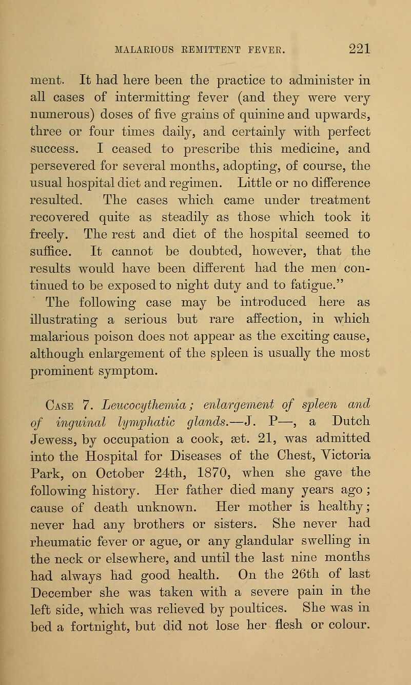 ment. It had here been the practice to administer in all cases of intermitting fever (and they were very- numerous) doses of five grains of quinine and upwards, three or four times daily, and certainly with perfect success. I ceased to prescribe this medicine, and persevered for several months, adopting, of course, the usual hospital diet and regimen. Little or no difference resulted. The cases which came under treatment recovered quite as steadily as those which took it freely. The rest and diet of the hospital seemed to suffice. It cannot be doubted, however, that the results would have been different had the men con- tinued to be exposed to night duty and to fatigue. The following case may be introduced here as il]ustrating a serious but rare affection, in which malarious poison does not appear as the exciting cause, although enlargement of the spleen is usually the most prominent symptom. Case 7. Leucocythemia; enlargement of spleen and of inguinal lymphatic glands.—J. P—, a Dutch Jewess, by occupation a cook, get. 21, was admitted into the Hospital for Diseases of the Chest, Victoria Park, on October 24th, 1870, when she gave the following history. Her father died many years ago ; cause of death unknown. Her mother is healthy; never had any brothers or sisters. She never had rheumatic fever or ague, or any glandular swelling in the neck or elsewhere, and until the last nine months had always had good health. On the 26th of last December she was taken with a severe pain in the left side, which was relieved by poultices. She was in bed a fortnight, but did not lose her flesh or colour.