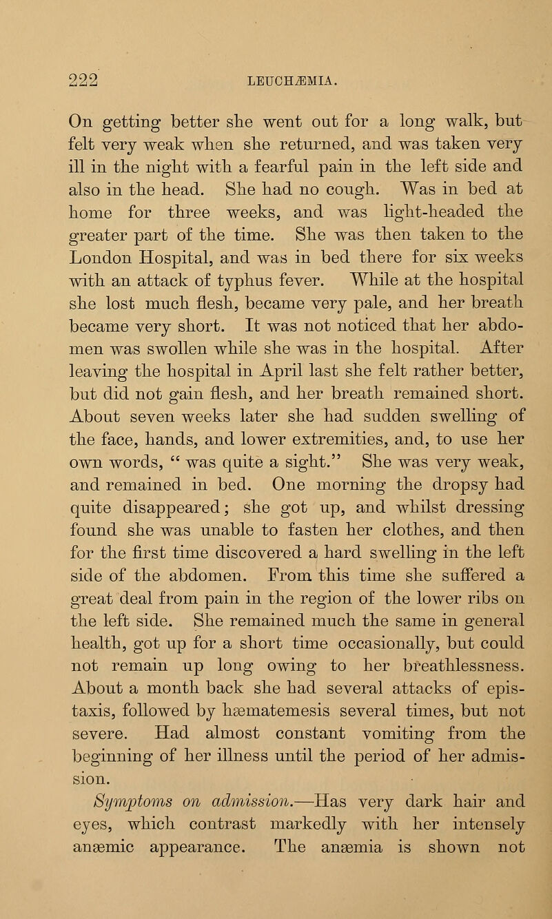 On getting better she went out for a long walk, but felt very weak when she returned, and was taken very ill in the night with a fearful pain in the left side and also in the head. She had no cough. Was in bed at home for three weeks, and was light-headed the greater part of the time. She was then taken to the London Hospital, and was in bed there for six weeks with an attack of typhus fever. While at the hospital she lost much flesh, became very pale, and her breath became very short. It was not noticed that her abdo- men was swollen while she was in the hospital. After leaving the hospital in April last she felt rather better, but did not gain flesh, and her breath remained short. About seven weeks later she had sudden swelling of the face, hands, and lower extremities, and, to use her own words,  was quite a sight. She was very weak, and remained in bed. One morning the dropsy had quite disappeared; she got up, and whilst dressing found she was unable to fasten her clothes, and then for the first time discovered a hard swelling in the left side of the abdomen. From this time she suffered a great deal from pain in the region of the lower ribs on the left side. She remained much the same in general health, got up for a short time occasionally, but could not remain up long owing to her breathlessness. About a month back she had several attacks of epis- taxis, followed by hsematemesis several times, but not severe. Had almost constant vomiting from the beginning of her illness until the period of her admis- sion. Symptoms on admission.—Has very dark hair and eyes, which contrast markedly with her intensely anaemic appearance. The anaemia is shown not