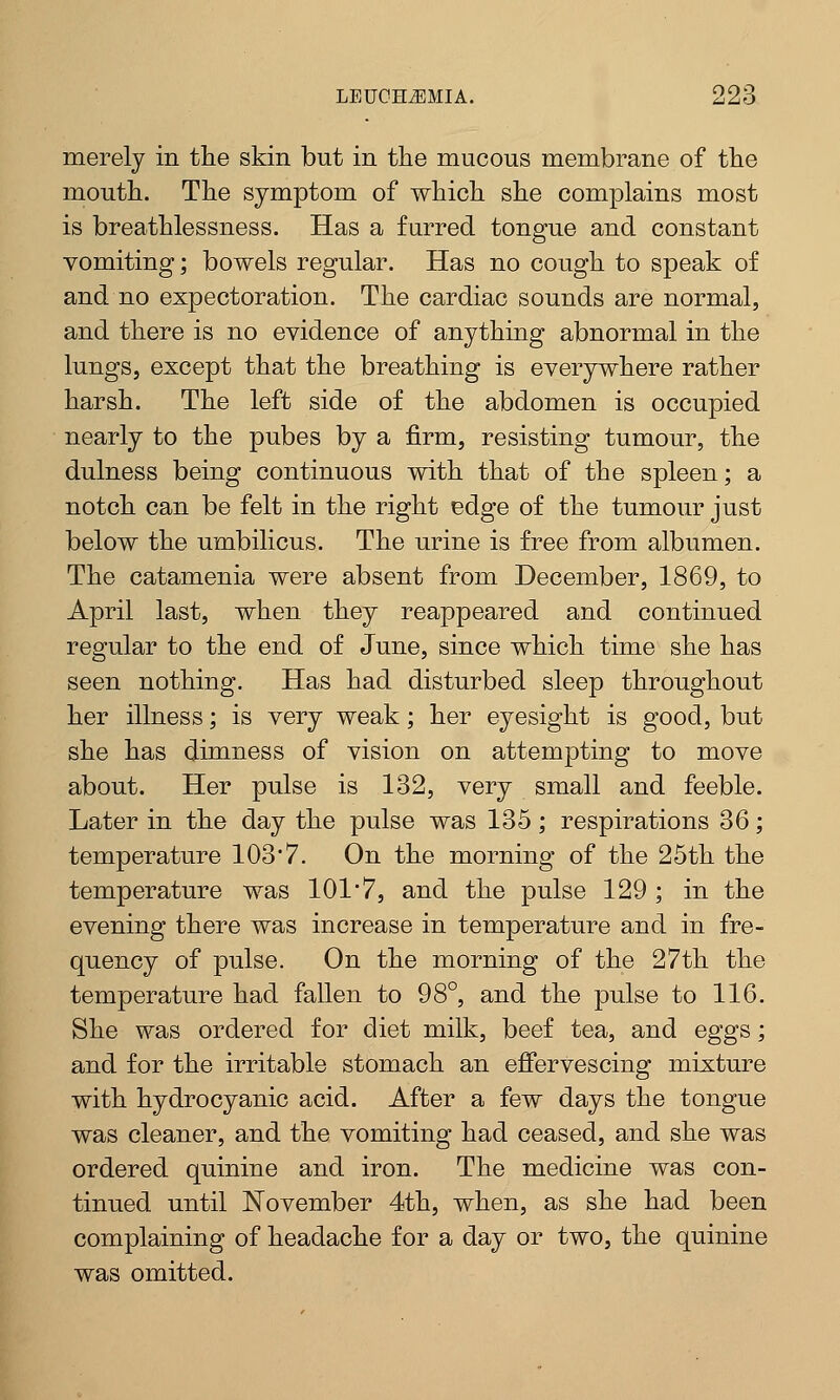merely in the skin but in the mucous membrane of the mouth. The symptom of which she complains most is breathlessness. Has a furred tongue and constant vomiting; bowels regular. Has no cough to speak of and no expectoration. The cardiac sounds are normal, and there is no evidence of anything abnormal in the lungs, except that the breathing is everywhere rather harsh. The left side of the abdomen is occupied nearly to the pubes by a firm, resisting tumour, the dulness being continuous with that of the spleen; a notch can be felt in the right edge of the tumour just below the umbilicus. The urine is free from albumen. The catamenia were absent from December, 1869, to April last, when they reappeared and continued regular to the end of June, since which time she has seen nothing. Has had disturbed sleep throughout her illness; is very weak; her eyesight is good, but she has dimness of vision on attempting to move about. Her pulse is 132, very small and feeble. Later in the day the pulse was 135; respirations 36; temperature 103*7. On the morning of the 25th the temperature was 101*7, and the pulse 129 ; in the evening there was increase in temperature and in fre- quency of pulse. On the morning of the 27th the temperature had fallen to 98°, and the pulse to 116. She was ordered for diet milk, beef tea, and eggs; and for the irritable stomach an effervescing mixture with hydrocyanic acid. After a few days the tongue was cleaner, and the vomiting had ceased, and she was ordered quinine and iron. The medicine was con- tinued until November 4th, when, as she had been complaining of headache for a day or two, the quinine was omitted.