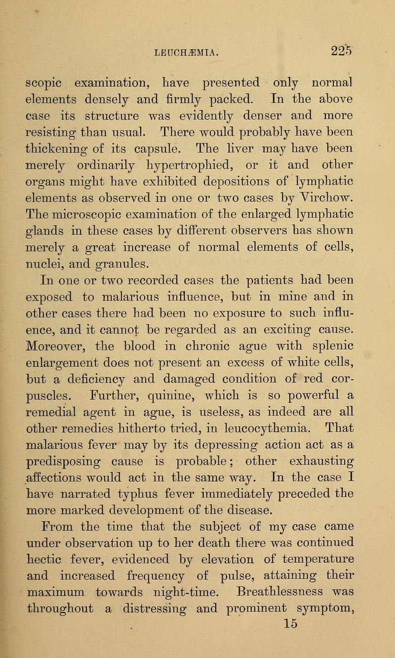 scopic examination, have presented only normal elements densely and firmly packed. In the above case its structure was evidently denser and more resisting than usual. There would probably have been thickening of its capsule. The liver may have been merely ordinarily hypertrophied, or it and other organs might have exhibited depositions of lymphatic elements as observed in one or two cases by Yirchow. The microscopic examination of the enlarged lymphatic glands in these cases by different observers has shown merely a great increase of normal elements of cells, nuclei, and granules. In one or two recorded cases the patients had been exposed to malarious influence, but in mine and in other cases there had been no exposure to such influ- ence, and it cannot be regarded as an exciting cause. Moreover, the blood in chronic ague with splenic enlargement does not present an excess of white cells, but a deficiency and damaged condition of red cor- puscles. Further, quinine, which is so powerful a remedial agent in ague, is useless, as indeed are all other remedies hitherto tried, in leucocythemia. That malarious fever may by its depressing action act as a predisposing cause is probable; other exhausting affections would act in the same way. In the case I have narrated typhus fever immediately preceded the more marked development of the disease. From the time that the subject of my case came under observation up to her death there was continued hectic fever, evidenced by elevation of temperature and increased frequency of pulse, attaining their maximum towards night-time. Breathlessness was throughout a distressing and prominent symptom, 15