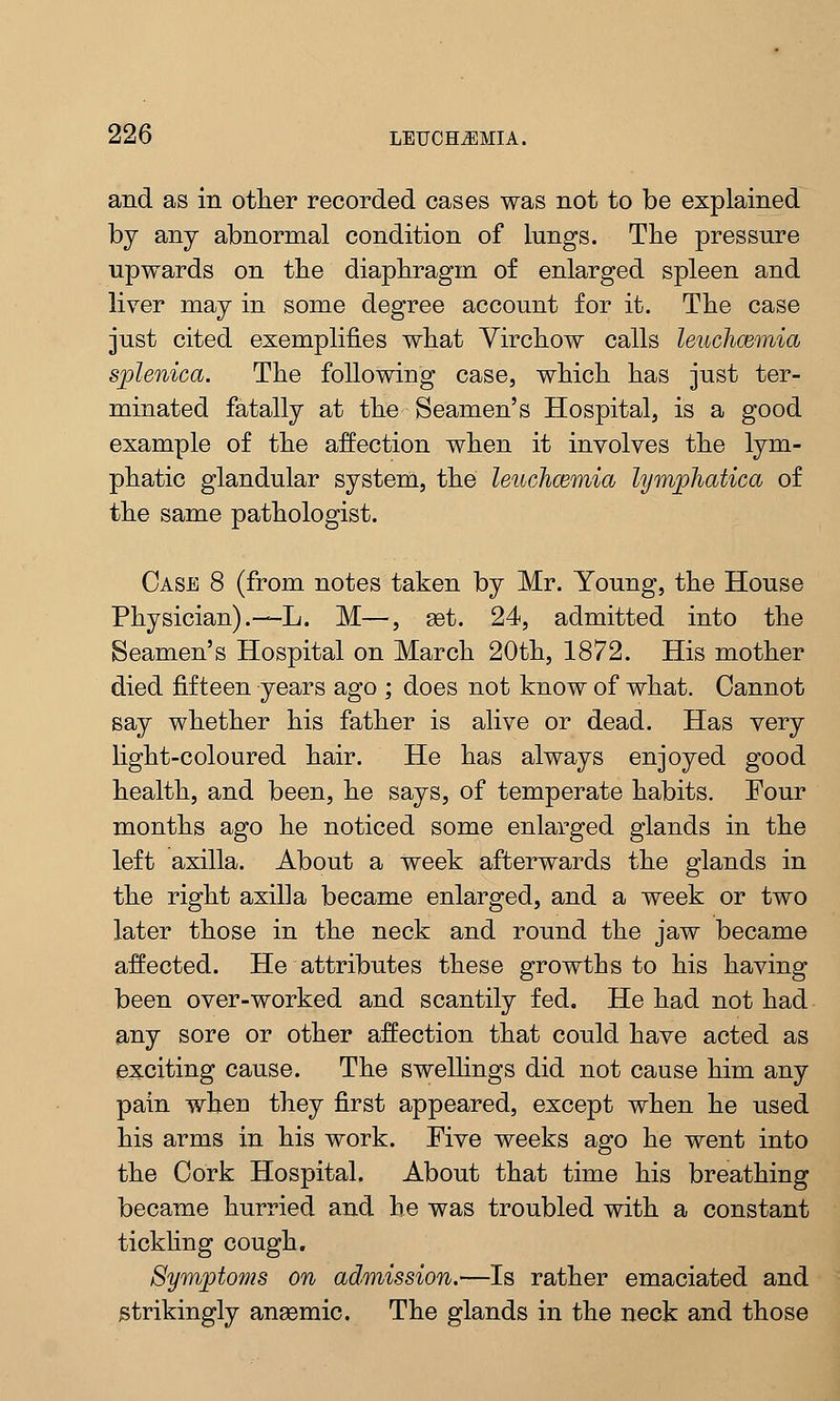 and as in other recorded cases was not to be explained by any abnormal condition of lungs. The pressure upwards on the diaphragm of enlarged spleen and liver may in some degree account for it. The case just cited exemplifies what Yirchow calls lenchcemia splenica. The following case, which has just ter- minated fatally at the Seamen's Hospital, is a good example of the affection when it involves the lym- phatic glandular system, the leuchoemia lymphatica of the same pathologist. Case 8 (from notes taken by Mr. Young, the House Physician).—L. M—, get. 24, admitted into the Seamen's Hospital on March 20th, 1872. His mother died fifteen years ago ; does not know of what. Cannot say whether his father is alive or dead. Has very light-coloured hair. He has always enjoyed good health, and been, he says, of temperate habits. Four months ago he noticed some enlarged glands in the left axilla. About a week afterwards the glands in the right axilla became enlarged, and a week or two later those in the neck and round the jaw became affected. He attributes these growths to his having been over-worked and scantily fed. He had not had any sore or other affection that could have acted as exciting cause. The swellings did not cause him any pain wheu they first appeared, except when he used his arms in his work. Five weeks ago he went into the Cork Hospital. About that time his breathing became hurried and he was troubled with a constant tickling cough. Symptoms on admission.—Is rather emaciated and strikingly anaemic. The glands in the neck and those