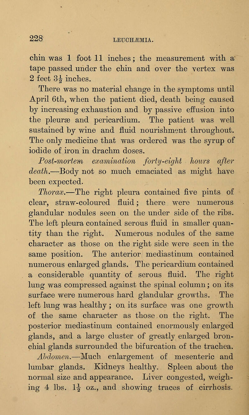 chin was 1 foot 11 inches; the measurement with a tape passed under the chin and over the vertex was 2 feet 3^ inches. There was no material change in the symptoms until April 6th, when the patient died, death being caused by increasing exhaustion and by passive effusion into the pleurae and pericardium. The patient was well sustained by wine and fluid nourishment throughout. The only medicine that was ordered was the syrup of iodide of iron in drachm doses. Post-mortem examination forty-eight hours after death.—Body not so much emaciated as might have been expected. Thorax.—The right pleura contained five pints of clear, straw-coloured fluid; there were numerous glandular nodules seen on the under side of the ribs. The left pleura contained serous fluid in smaller quan- tity than the right. Numerous nodules of the same character as those on the right side were seen in the same position. The anterior mediastinum contained numerous enlarged glands. The pericardium contained a considerable quantity of serous fluid. The right lung was compressed against the spinal column; on its surface were numerous hard glandular growths. The left lung was healthy; on its surface was one growth of the same character as those on the right. The posterior mediastinum contained enormously enlarged glands, and a large cluster of greatly enlarged bron- chial glands surrounded the bifurcation of the trachea. Abdomen.—Much enlargement of mesenteric and lumbar glands. Kidneys healthy. Spleen about the normal size and appearance. Liver congested, weigh- ing 4 lbs. !-§• oz., and showing traces of cirrhosis.