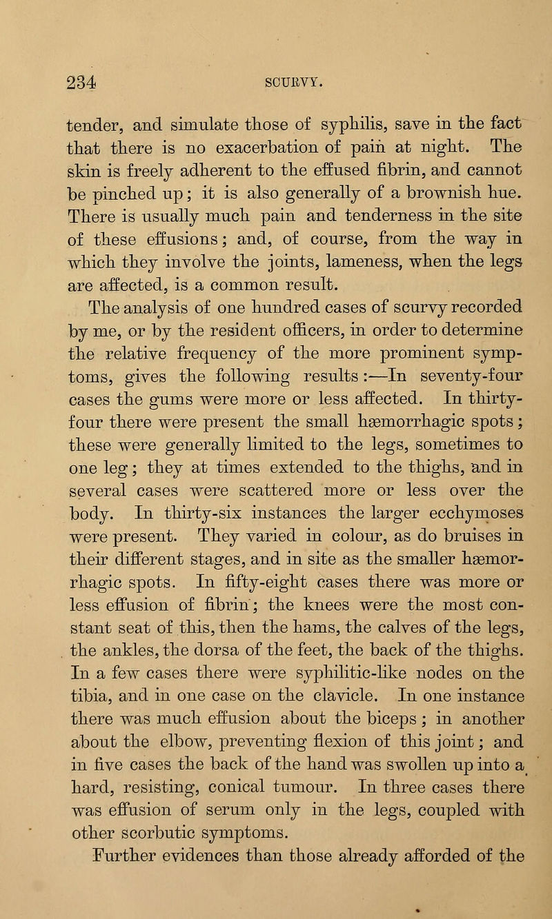 tender, and simulate those of syphilis, save in the fact that there is no exacerbation of pain at night. The skin is freely adherent to the effused fibrin, and cannot be pinched up; it is also generally of a brownish hue. There is usually much pain and tenderness in the site of these effusions; and, of course, from the way in which they involve the joints, lameness, when the legs are affected, is a common result. The analysis of one hundred cases of scurvy recorded by me, or by the resident officers, in order to determine the relative frequency of the more prominent symp- toms, gives the following results :—In seventy-four cases the gums were more or less affected. In thirty- four there were present the small hemorrhagic spots; these were generally limited to the legs, sometimes to one leg; they at times extended to the thighs, and in several cases were scattered more or less over the body. In thirty-six instances the larger ecchymoses were present. They varied in colour, as do bruises in their different stages, and in site as the smaller hasmor- rhagic spots. In fifty-eight cases there was more or less effusion of fibrin; the knees were the most con- stant seat of this, then the hams, the calves of the legs, the ankles, the dorsa of the feet, the back of the thighs. In a few cases there were syphilitic-like nodes on the tibia, and in one case on the clavicle. In one instance there was much effusion about the biceps ; in another about the elbow, preventing flexion of this joint; and in five cases the back of the hand was swollen up into a hard, resisting, conical tumour. In three cases there was effusion of serum only in the legs, coupled with other scorbutic symptoms. Further evidences than those already afforded of the