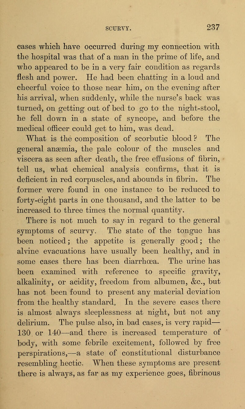 cases which have occurred during my connection with the hospital was that of a man in the prime of life, and who appeared to be in a very fair condition as regards flesh and power. He had been chatting in a loud and cheerful voice to those near him, on the evening after his arrival, when suddenly, while the nurse's back was turned, on getting out of bed to go to the night-stool, he fell down in a state of syncope, and before the medical officer could get to him, was dead. What is the composition of scorbutic blood ? The general anaemia, the pale colour of the muscles and viscera as seen after death, the free effusions of fibrin, tell us, what chemical analysis confirms, that it is deficient in red corpuscles, and abounds in fibrin. The former were found in one instance to be reduced to forty-eight parts in one thousand, and the latter to be increased to three times the normal quantity. There is not much to say in regard to the general symptoms of scurvy. The state of the tongue has been noticed; the appetite is generally good; the alvine evacuations have usually been healthy, and in some cases there has been diarrhoea. The urine has been examined with reference to specific gravity, alkalinity, or acidity, freedom from alb amen, &c, but has not been found to present any material deviation from the healthy standard. In the severe cases there is almost always sleeplessness at night, but not any delirium. The pulse also, in bad cases, is very rapid— 130 or 140—and there is increased temperature of body, with some febrile excitement, followed by free perspirations,—a state of constitutional disturbance resembling hectic. When these symptoms are present there is always, as far as my experience goes, fibrinous