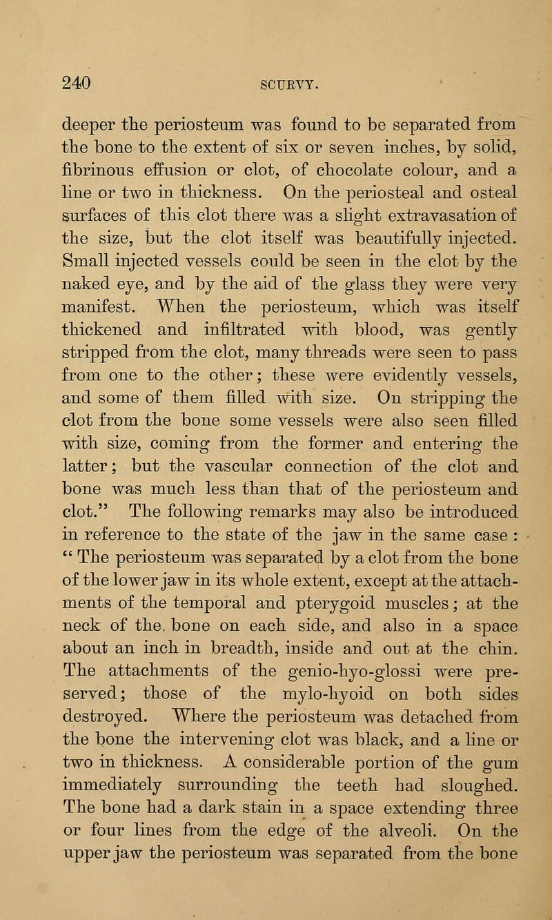 deeper the periosteum was found to be separated from the bone to the extent of six or seven inches, by solid, fibrinous effusion or clot, of chocolate colour, and a line or two in thickness. On the periosteal and osteal surfaces of this clot there was a slight extravasation of the size, but the clot itself was beautifully injected. Small injected vessels could be seen in the clot by the naked eye, and by the aid of the glass they were very manifest. When the periosteum, which was itself thickened and infiltrated with blood, was gently stripped from the clot, many threads were seen to pass from one to the other; these were evidently vessels, and some of them filled with size. On stripping the clot from the bone some vessels were also seen filled with size, coming from the former and entering the latter; but the vascular connection of the clot and bone was much less than that of the periosteum and clot. The following remarks may also be introduced in reference to the state of the jaw in the same case :  The periosteum was separated by a clot from the bone of the lower jaw in its whole extent, except at the attach- ments of the temporal and pterygoid muscles; at the neck of the. boue on each side, and also in a space about an inch in breadth, inside and out at the chin. The attachments of the genio-hyo-glossi were pre- served; those of the mylo-hyoid on both sides destroyed. Where the periosteum was detached from the bone the intervening clot was black, and a line or two in thickness. A considerable portion of the gum immediately surrounding the teeth had sloughed. The bone had a dark stain in a space extending three or four lines from the edge of the alveoli. On the upper jaw the periosteum was separated from the bone