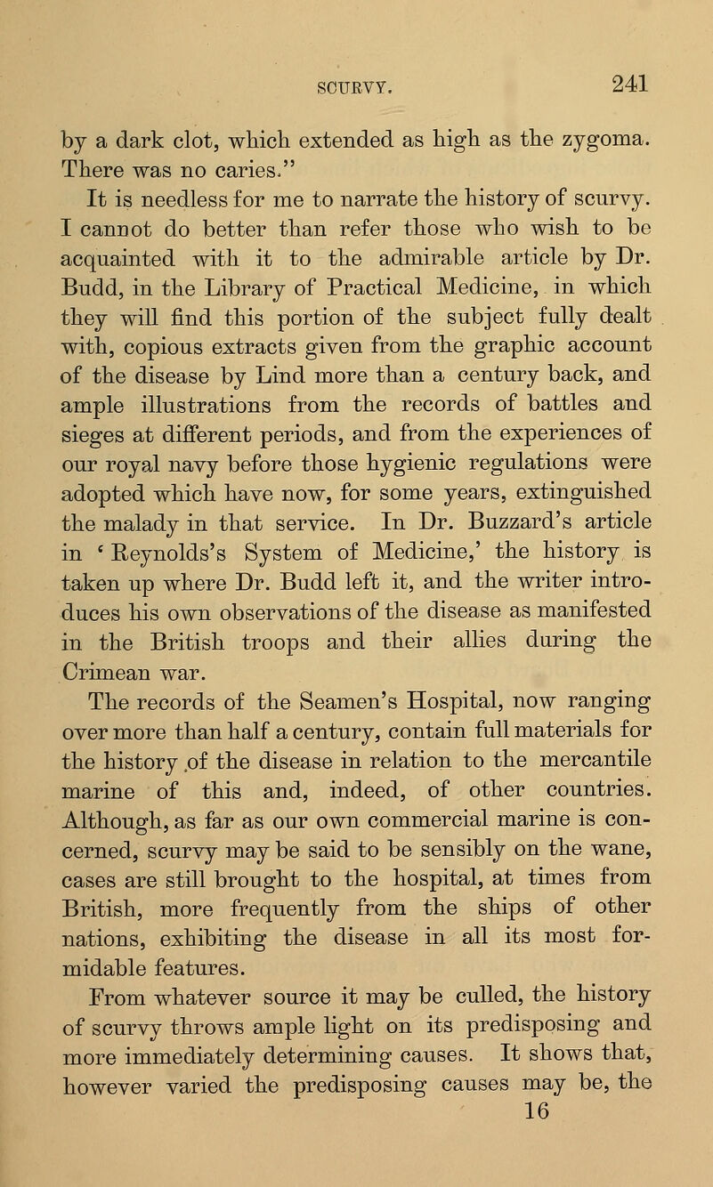 by a dark clot, which extended as high as the zygoma. There was no caries, It is needless for me to narrate the history of scurvy. I cannot do better than refer those who wish to be acquainted with it to the admirable article by Dr. Budd, in the Library of Practical Medicine, in which they will find this portion of the subject fully dealt with, copious extracts given from the graphic account of the disease by Lind more than a century back, and ample illustrations from the records of battles and sieges at different periods, and from the experiences of our royal navy before those hygienic regulations were adopted which have now, for some years, extinguished the malady in that service. In Dr. Buzzard's article in ' Reynolds's System of Medicine,' the history is taken up where Dr. Budd left it, and the writer intro- duces his own observations of the disease as manifested in the British troops and their allies during the Crimean war. The records of the Seamen's Hospital, now ranging over more than half a century, contain full materials for the history ,of the disease in relation to the mercantile marine of this and, indeed, of other countries. Although, as far as our own commercial marine is con- cerned, scurvy may be said to be sensibly on the wane, cases are still brought to the hospital, at times from British, more frequently from the ships of other nations, exhibiting the disease in all its most for- midable features. From whatever source it may be culled, the history of scurvy throws ample light on its predisposing and more immediately determining causes. It shows that, however varied the predisposing causes may be, the 16