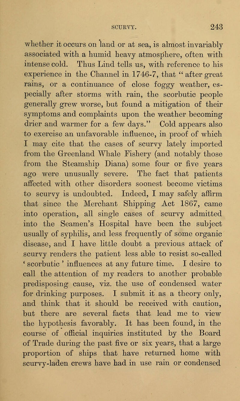 whether it occurs on land or at sea, is almost invariably associated with a humid heavy atmosphere, often with intense cold. Thus Lind tells us, with reference to his experience in the Channel in 1746-7, that  after great rains, or a continuance of close foggy weather, es- pecially after storms with rain, the scorbutic people generally grew worse, but found a mitigation of their symptoms and complaints upon the weather becoming drier and warmer for a few days. Cold appears also to exercise an unfavorable influence, in proof of which I may cite that the cases of scurvy lately imported from the Greenland Whale Fishery (and notably those from the Steamship Diana) some four or five years ago were unusually severe. The fact that patients affected with other disorders soonest become victims to scurvy is undoubted. Indeed, I may safely affirm that since the Merchant Shipping Act 1867, came into operation, all single cases of scurvy admitted into the Seamen's Hospital have been the subject usually of syphilis, and less frequently of some organic disease, and I have little doubt a previous attack of scurvy renders the patient less able to resist so-called ' scorbutic ' influences at any future time. I desire to call the attention of my readers to another probable predisposing cause, viz. the use of condensed water for drinking purposes. I submit it as a theory only, and think that it should be received with caution, but there are several facts that lead me to view the hypothesis favorably. It has been found, in the course of official inquiries instituted by the Board of Trade during the past five or six years, that a large proportion of ships that have returned home with scurvy-laden crews have had in use rain or condensed