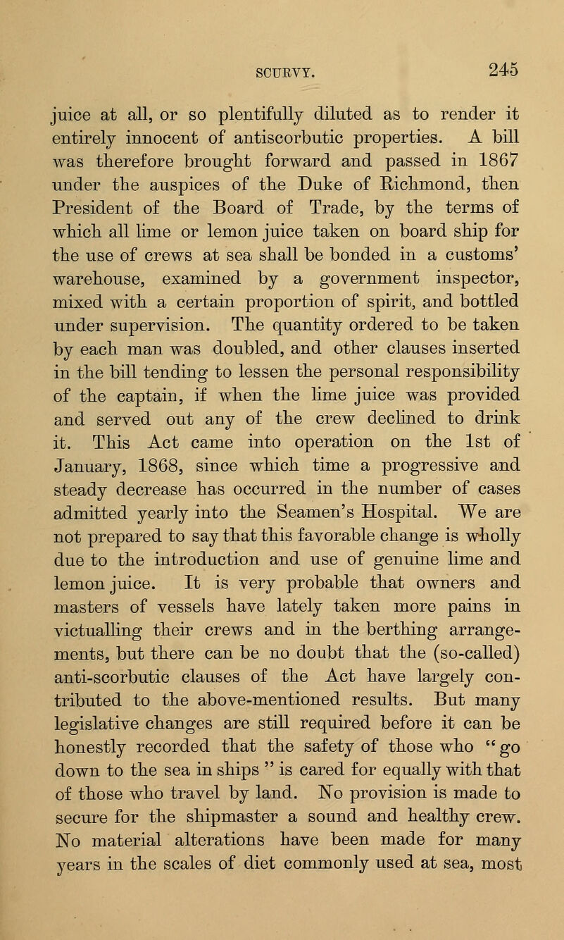 juice at all, or so plentifully diluted as to render it entirely innocent of antiscorbutic properties. A bill was therefore brought forward and passed in 1867 under the auspices of the Duke of Richmond, then President of the Board of Trade, by the terms of which all lime or lemon juice taken on board ship for the use of crews at sea shall be bonded in a customs' warehouse, examined by a government inspector, mixed with a certain proportion of spirit, and bottled under supervision. The quantity ordered to be taken by each man was doubled, and other clauses inserted in the bill tending to lessen the personal responsibility of the captain, if when the lime juice was provided and served out any of the crew declined to drink it. This Act came into operation on the 1st of January, 1868, since which time a progressive and steady decrease has occurred in the number of cases admitted yearly into the Seamen's Hospital. We are not prepared to say that this favorable change is wholly due to the introduction and use of genuine lime and lemon juice. It is very probable that owners and masters of vessels have lately taken more pains in victualling their crews and in the berthing arrange- ments, but there can be no doubt that the (so-called) anti-scorbutic clauses of the Act have largely con- tributed to the above-mentioned results. But many legislative changes are still required before it can be honestly recorded that the safety of those who  go down to the sea in ships  is cared for equally with that of those who travel by land. No provision is made to secure for the shipmaster a sound and healthy crew. ISTo material alterations have been made for many years in the scales of diet commonly used at sea, most