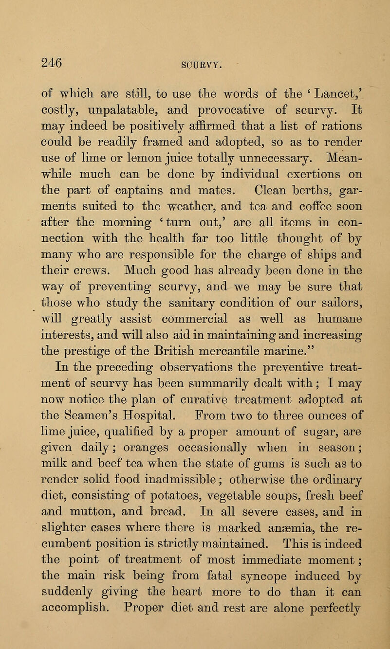of which are still, to use the words of the ' Lancet,' costly, unpalatable, and provocative of scurvy. It may indeed be positively affirmed that a list of rations could be readily framed and adopted, so as to render use of lime or lemon juice totally unnecessary. Mean- while much can be done by individual exertions on the part of captains and mates. Clean berths, gar- ments suited to the weather, and tea and coffee soon after the morning ' turn out,' are all items in con- nection with the health far too little thought of by many who are responsible for the charge of ships and their crews. Much good has already been done in the way of preventing scurvy, and we may be sure that those who study the sanitary condition of our sailors, will greatly assist commercial as well as humane interests, and will also aid in maintaining and increasing the prestige of the British mercantile marine. In the preceding observations the preventive treat- ment of scurvy has been summarily dealt with; I may now notice the plan of curative treatment adopted at the Seamen's Hospital. From two to three ounces of lime juice, qualified by a proper amount of sugar, are given daily; oranges occasionally when in season; milk and beef tea when the state of gums is such as to render solid food inadmissible; otherwise the ordinary diet, consisting of potatoes, vegetable soups, fresh beef and mutton, and bread. In all severe cases, and in slighter cases where there is marked anasmia, the re- cumbent position is strictly maintained. This is indeed the point of treatment of most immediate moment; the main risk being from fatal syncope induced by suddenly giving the heart more to do than it can accomplish. Proper diet and rest are alone perfectly