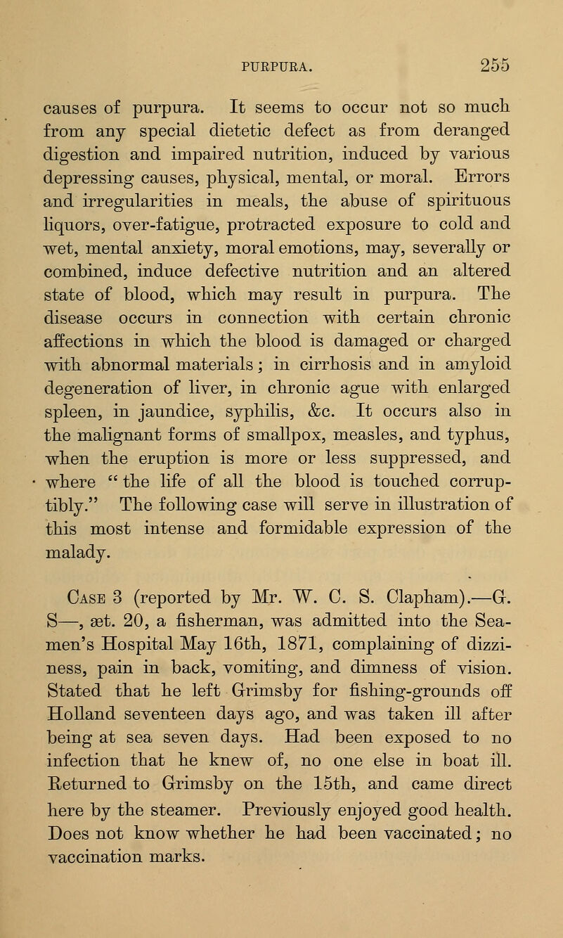 causes of purpura. It seems to occur not so much from any special dietetic defect as from deranged digestion and impaired nutrition, induced by various depressing causes, physical, mental, or moral. Errors and irregularities in meals, the abuse of spirituous liquors, over-fatigue, protracted exposure to cold and wet, mental anxiety, moral emotions, may, severally or combined, induce defective nutrition and an altered state of blood, which may result in purpura. The disease occurs in connection with certain chronic affections in which the blood is damaged or charged with abnormal materials; in cirrhosis and in amyloid degeneration of liver, in chronic ague with enlarged spleen, in jaundice, syphilis, &c. It occurs also in the malignant forms of smallpox, measles, and typhus, when the eruption is more or less suppressed, and where  the life of all the blood is touched corrup- tibly. The following case will serve in illustration of this most intense and formidable expression of the malady. Case 3 (reported by Mr. W. C. S. Clapham).—G. S—, set. 20, a fisherman, was admitted into the Sea- men's Hospital May 16th, 1871, complaining of dizzi- ness, pain in back, vomiting, and dimness of vision. Stated that he left Grimsby for fishing-grounds off Holland seventeen days ago, and was taken ill after being at sea seven days. Had been exposed to no infection that he knew of, no one else in boat ill. Returned to Grimsby on the 15th, and came direct here by the steamer. Previously enjoyed good health. Does not know whether he had been vaccinated; no vaccination marks.