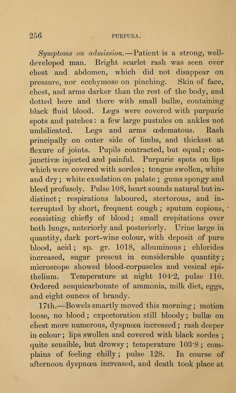 Symptoms on admission.—Patient is a strong, well- developed man. Bright scarlet rash was seen over chest and abdomen, which did not disappear on pressure, nor ecchymose on pinching. Skin of face, chest, and arms darker than the rest of the body, and dotted here and there with small bullae, containing black fluid blood. Legs were covered with purpuric spots and patches : a few large pustules on ankles not umbilicated. Legs and arms oedematous. Rash principally on outer side of limbs, and thickest at flexure of joints. Pupils contracted, but equal; con- junctivae injected and painful. Purpuric spots on lips which were covered with sordes ; tongue swollen, white and dry; white exudation on palate ; gums spongy and bleed profusely. Pulse 108, heart sounds natural but in- distinct; respirations laboured, stertorous, and in- terrupted by short, frequent cough; sputum copious, consisting chiefly of blood; small crepitations over both lungs, anteriorly and posteriorly. Urine large in quantity, dark port-wine colour, with deposit of pure blood, acid; sp. gr. 1018, albuminous; chlorides increased, sugar present in considerable quantity; microscope showed blood-corpuscles and vesical epi- thelium. Temperature at night 104'2, pulse 110. Ordered sesquicarbonate of ammonia, milk diet, eggs, and eight ounces of brandy. 17th.—Bowels smartly moved this morning; motion loose, no blood; expectoration still bloody; bullae on chest more numerous, dyspnoea increased; rash deeper in colour; lips swollen and covered with black sordes ; quite sensible, but drowsy; temperature 103*8; com- plains of feeling chilly; pulse 128. In course of afternoon dyspnoea increased, and death took place at