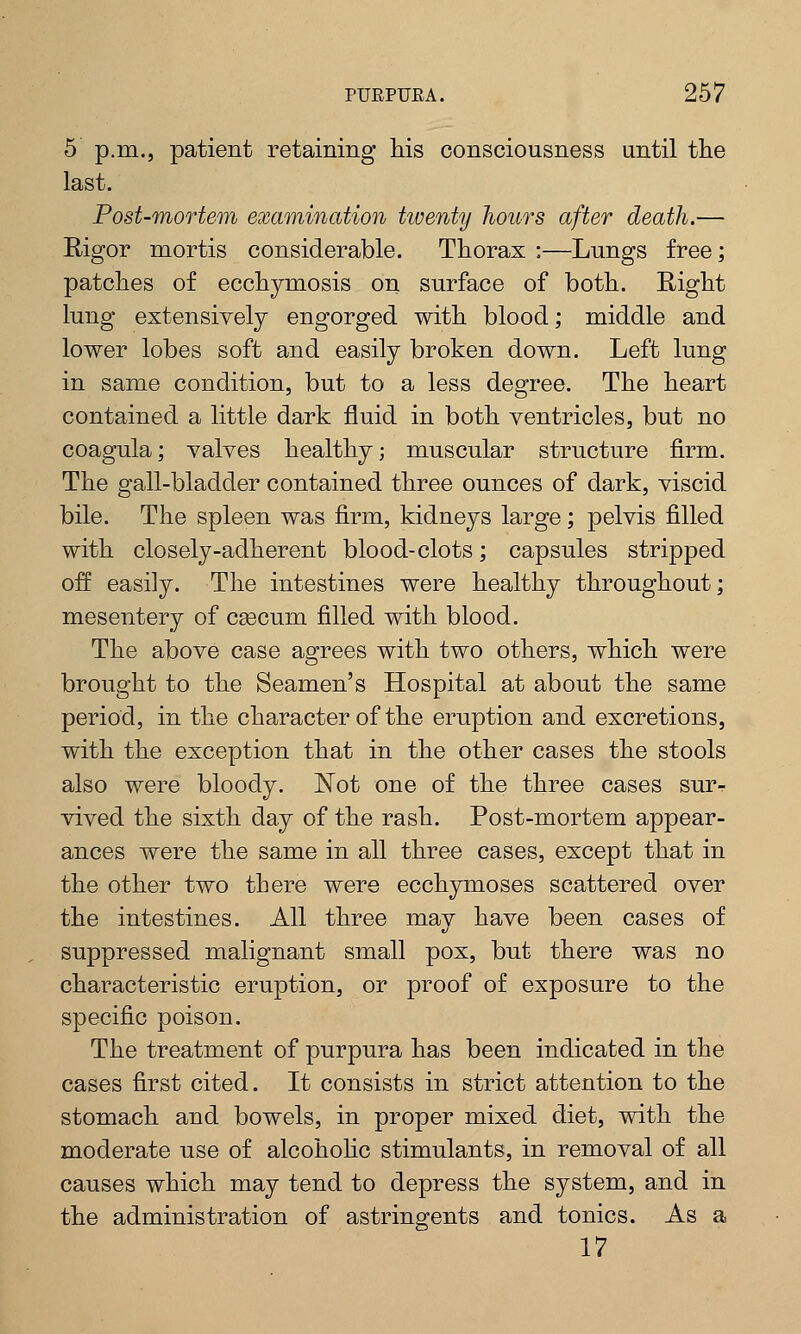5 p.m., patient retaining his consciousness until the last. Post-mortem examination tiventy hours after death.— Rigor mortis considerable. Thorax :—Lungs free; patches of ecchymosis on surface of both. Right lung extensively engorged with blood; middle and lower lobes soft and easily broken down. Left lung in same condition, but to a less degree. The heart contained a little dark fluid in both ventricles, but no coagula; valves healthy; muscular structure firm. The gall-bladder contained three ounces of dark, viscid bile. The spleen was firm, kidneys large; pelvis filled with closely-adherent blood-clots; capsules stripped off easily. The intestines were healthy throughout; mesentery of caecum filled with blood. The above case agrees with two others, which were brought to the Seamen's Hospital at about the same period, in the character of the eruption and excretions, with the exception that in the other cases the stools also were bloody. Not one of the three cases sur-r vived the sixth day of the rash. Post-mortem appear- ances were the same in all three cases, except that in the other two there were ecchymoses scattered over the intestines. All three may have been cases of suppressed malignant small pox, but there was no characteristic eruption, or proof of exposure to the specific poison. The treatment of purpura has been indicated in the cases first cited. It consists in strict attention to the stomach and bowels, in proper mixed diet, with the moderate use of alcoholic stimulants, in removal of all causes which may tend to depress the system, and in the administration of astringents and tonics. As a 17