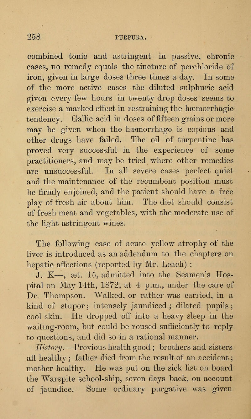 combined tonic and astringent in passive, chronic cases, no remedy equals the tincture of perchloride of iron, given in large doses three times a day. In some of the more active cases the diluted sulphuric acid given every few hours in twenty drop doses seems to exercise a marked effect in restraining the hemorrhagic tendency. Gallic acid in doses of fifteen grains or more may be given when the haemorrhage is copious and other drugs have failed. The oil of turpentine has proved very successful in the experience of some practitioners, and may be tried where other remedies are unsuccessful. In all severe cases perfect quiet and the maintenance of the recumbent position must be firmly enjoined, and the patient should have a free play of fresh air about him. The diet should consist of fresh meat and vegetables, with the moderate use of the light astringent wines. The following case of acute yellow atrophy of the liver is introduced as an addendum to the chapters on hepatic affections (reported by Mr. Leach) : J. K—, get. 15, admitted into the Seamen's Hos- pital on May 14th, 1872, at 4 p.m., under the care of Dr. Thompson. Walked, or rather was carried, in a kind of stupor; intensely jaundiced; dilated pupils; cool skin. He dropped off into a heavy sleep in the waiting-room, but could be roused sufficiently to reply to questions, and did so in a rational manner. History.—Previous health good; brothers and sisters all healthy; father died from the result of an accident; mother healthy. He was put on the sick list on board the Warspite school-ship, seven days back, on account of jaundice. Some ordinary purgative was given