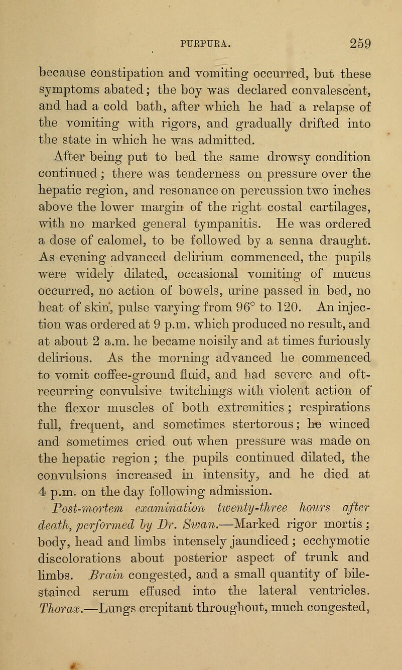 because constipation and vomiting occurred, but these symptoms abated; the boy was declared convalescent, and had a cold bath, after which he had a relapse of the vomiting with rigors, and gradually drifted into the state in which he was admitted. After being put to bed the same drowsy condition continued ; there was tenderness on pressure over the hepatic region, and resonance on percussion two inches above the lower margin of the right costal cartilages, with no marked general tympanitis. He was ordered a dose of calomel, to be followed by a senna draught. As evening advanced delirium commenced, the pupils were widely dilated, occasional vomiting of mucus occurred, no action of bowels, urine passed in bed, no heat of skin, pulse varying from 96° to 120. An injec- tion was ordered at 9 p.m. which produced no result, and at about 2 a.m. he became noisily and at times furiously delirious. As the morning advanced he commenced to vomit coffee-ground fluid, and had severe and oft- recurring convulsive twitchings with violent action of the flexor muscles of both extremities; respirations full, frequent, and sometimes stertorous; he winced and sometimes cried out when pressure was made on the hepatic region; the pupils continued dilated, the convulsions increased in intensity, and he died at 4 p.m. on the day following admission. Post-mortem examination huenty-three hours after death, performed by Dr. Sioan.—Marked rigor mortis ; body, head and limbs intensely jaundiced ; ecchymotic discolorations about posterior aspect of trunk and limbs. Brain congested, and a small quantity of bile- stained serum effused into the lateral ventricles. Thorax.—Lungs crepitant throughout, much congested.