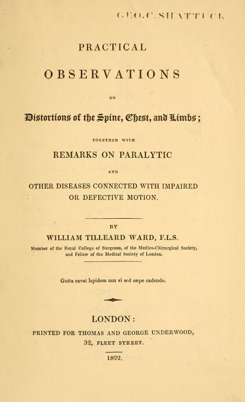 (.r.o.c.sir \vv\ < k PRACTICAL OBSERVATIONS ON iSiStortf ottS of it)t Spfne, &f)m, anir ?L(m6§; TOGETHER WITH REMARKS ON PARALYTIC OTHER DISEASES CONNECTED WITH IMPAIRED OR DEFECTIVE MOTION. BY WILLIAM TILLEAUD V^^ARD, F.L.S. Member of the Royal College of Surgeons, of the Medico-Chirurgical Society, and Fellow of the Medical Society of London. Gutta cavat lapidem non vi sed saepe cadendo. LONDON: PRINTED FOR THOMAS AND GEORGE UNDERWOOD, 32, FLEET STREET. 1822.