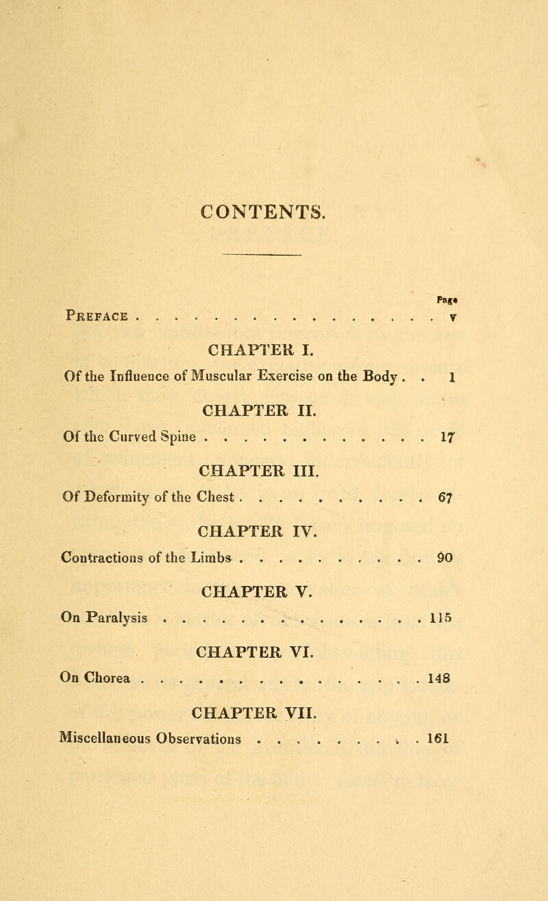 CONTENTS. Preface . v CHAPTEU I. Of the Influence of Muscular Exercise on the Body . . 1 CHAPTER II. Of the Curved Spine 17 CHAPTER III. Of Deformity of the Chest ^7 CHAPTER IV. Contractions of the Limbs .90 CHAPTER V. On Paralysis 115 CHAPTER VI. On Chorea 148 CHAPTER VII. Miscellaneous Observations 161