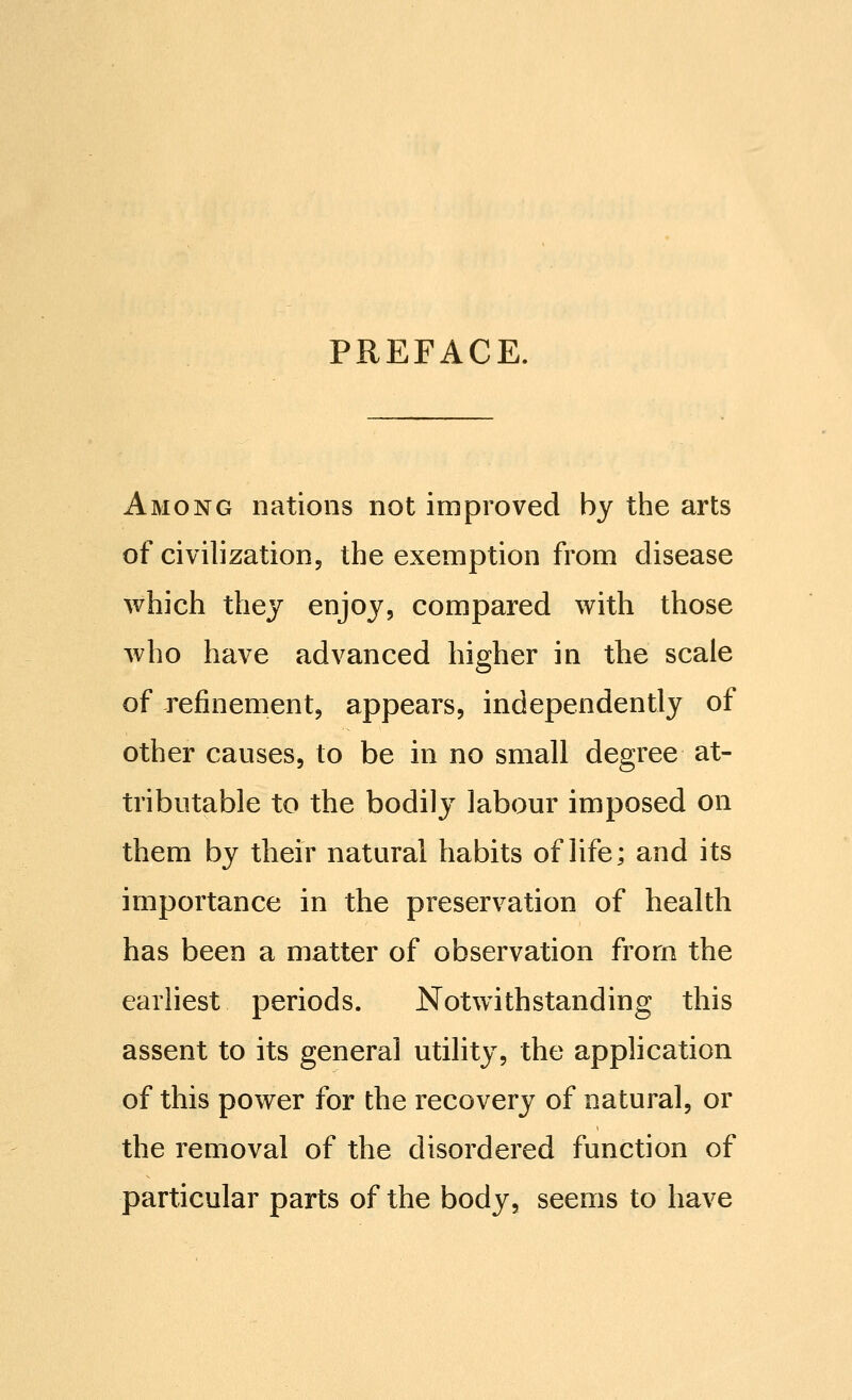 PREFACE. Among nations not improved by the arts of civilization, the exemption from disease which thej enjoy, compared with those who have advanced higher in the scale of refinement, appears, independently of other causes, to be in no small degree at- tributable to the bodily labour imposed on them by their natural habits of life; and its importance in the preservation of health has been a matter of observation from the earliest periods. Notwithstanding this assent to its general utility, the application of this power for the recovery of natural, or the removal of the disordered function of particular parts of the body, seems to have