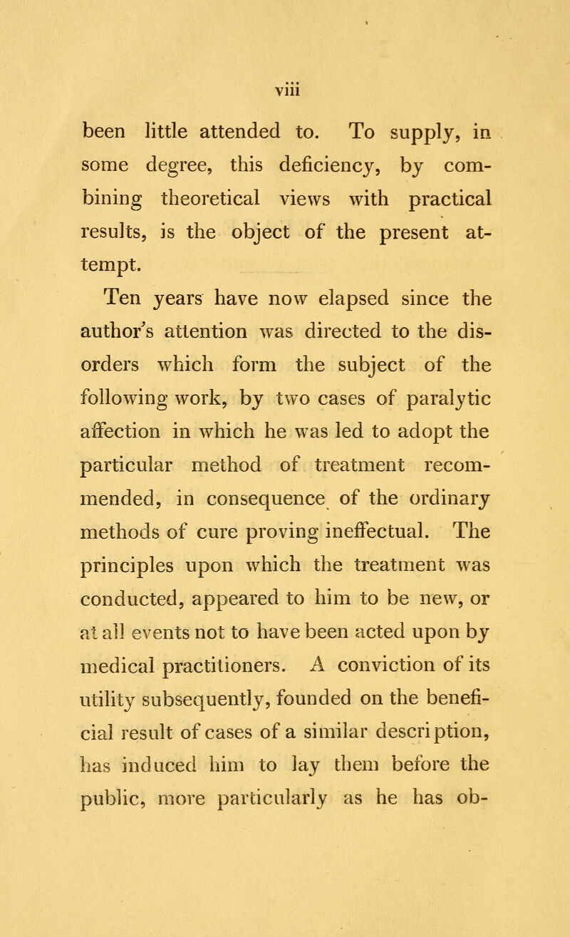 been little attended to. To supply, in some degree, this deficiency, by com- bining theoretical views with practical results, is the object of the present at- tempt. Ten years have now elapsed since the author's attention was directed to the dis- orders which form the subject of the following work, by two cases of paralytic affection in which he was led to adopt the particular method of treatment recom- mended, in consequence of the ordinary methods of cure proving ineffectual. The principles upon which the treatment was conducted, appeared to him to be new, or at all events not to have been acted upon by medical practitioners. A conviction of its utility subsequently, founded on the benefi- cial result of cases of a similar description, has induced him to lay them before the public, more particularly as he has ob-