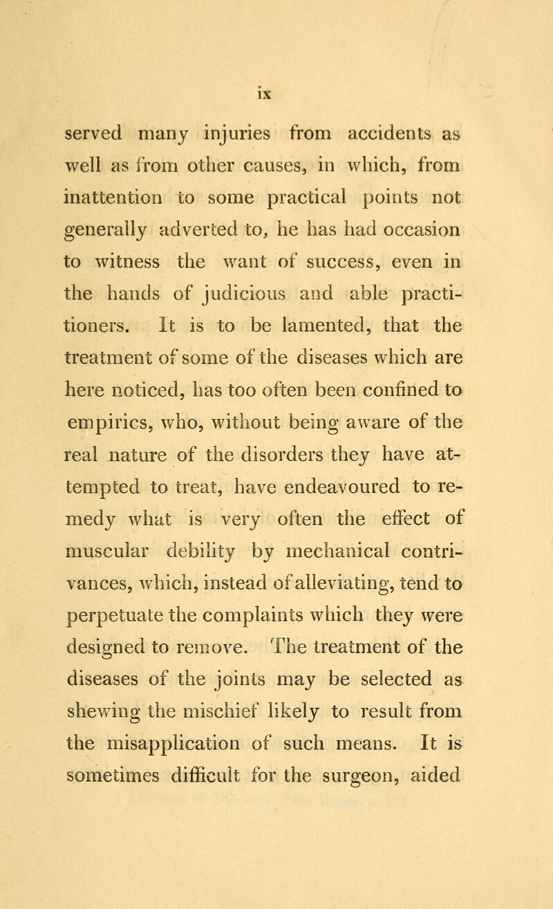 served many injuries from accidents as well as from other causes, in which, from inattention to some practical points not generally adverted to, he has had occasion to witness the want of success, even in the hands of judicious and able practi- tioners. It is to be lamented, that the treatment of some of the diseases which are here noticed, has too often been confined to empirics, who, without being aware of the real nature of the disorders they have at- tempted to treat, have endeavoured to re- medy what is very often the effect of muscular debility by mechanical contri- vances, which, instead of alleviating, tend to perpetuate the complaints which they were designed to remove. The treatment of the diseases of the joints may be selected as shewing the mischief likely to result from the misapplication of such means. It is sometimes difficult for the surgeon, aided