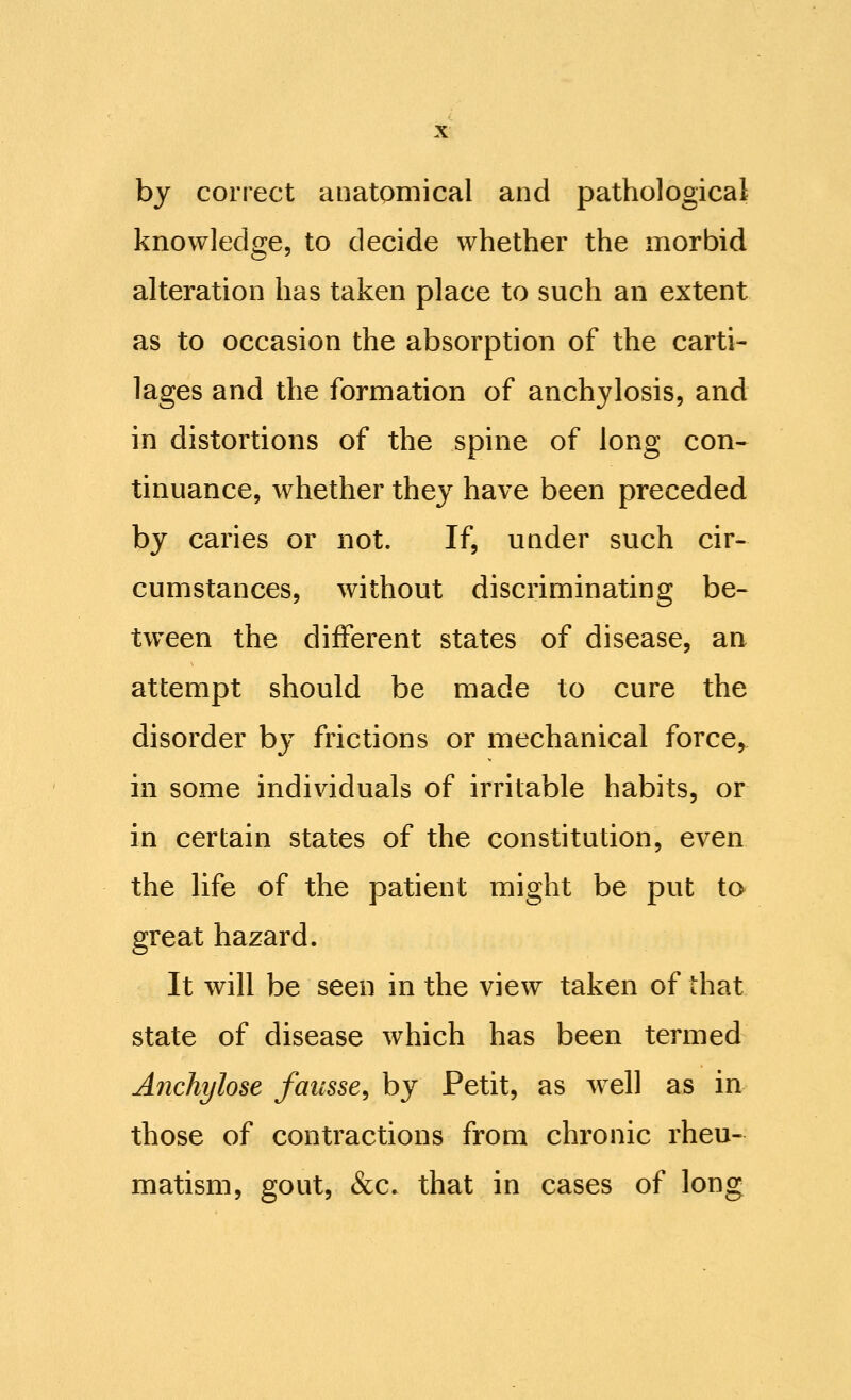 by correct anatomical and pathological knowledge, to decide whether the morbid alteration has taken place to such an extent as to occasion the absorption of the carti- lages and the formation of anchylosis, and in distortions of the spine of long con- tinuance, whether they have been preceded by caries or not. If, under such cir- cumstances, without discriminating be- tween the different states of disease, an attempt should be made to cure the disorder by frictions or mechanical force, in some individuals of irritable habits, or in certain states of the constitution, even the life of the patient might be put to great hazard. It will be seen in the view taken of that state of disease which has been termed Anchylose faiisse^ by Petit, as well as in those of contractions from chronic rheu- matism, gout, &c. that in cases of long