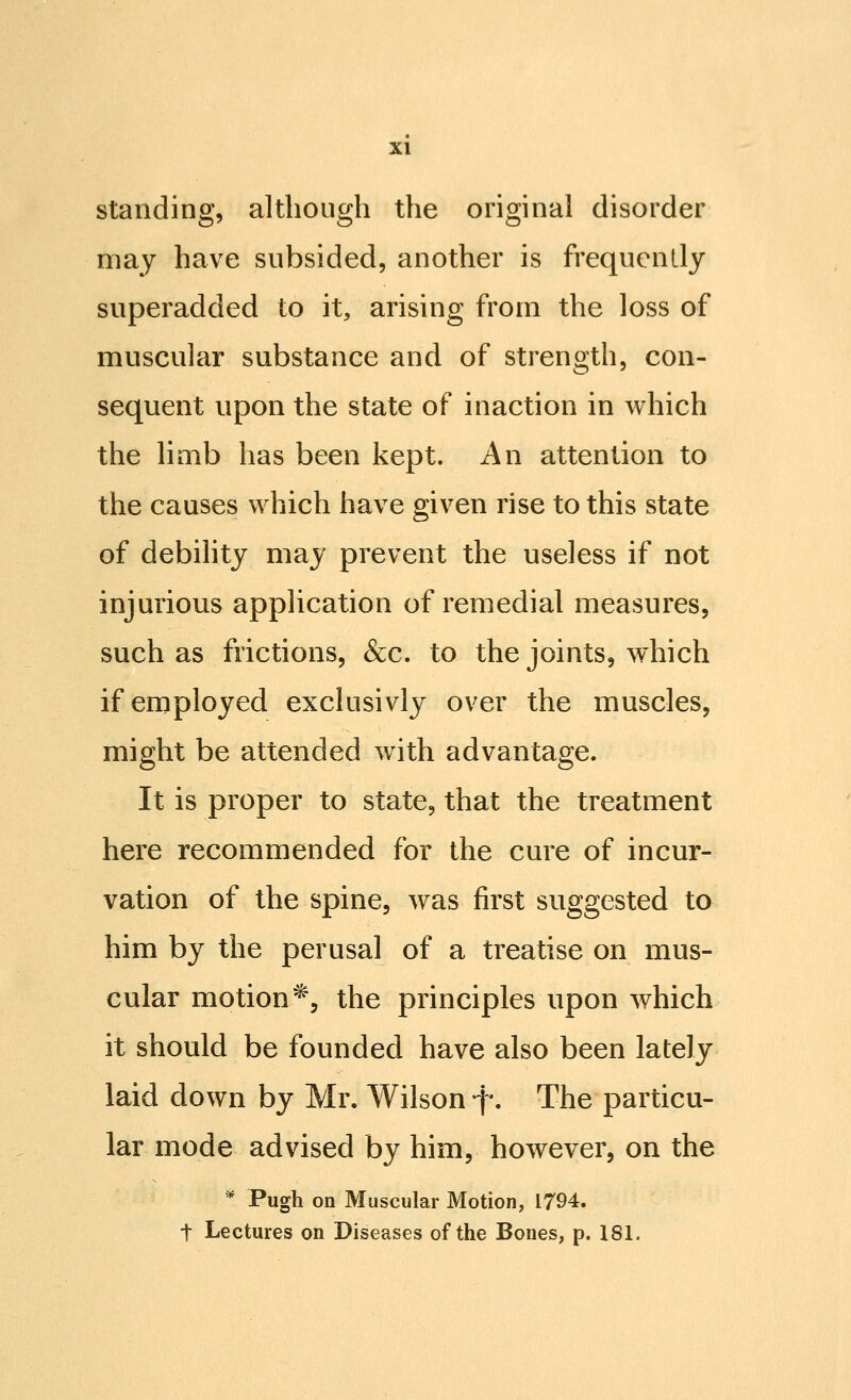 standing, although the original disorder may have subsided, another is frequently superadded to it, arising from the loss of muscular substance and of strength, con- sequent upon the state of inaction in which the limb has been kept. An attention to the causes which have given rise to this state of debihty may prevent the useless if not injurious application of remedial measures, such as frictions, &c. to the joints, which if employed exclusivly over the muscles, might be attended with advantage. It is proper to state, that the treatment here recommended for the cure of incur- vation of the spine, was first suggested to him by the perusal of a treatise on mus- cular motion'^, the principles upon which it should be founded have also been lately- laid down by Mr. Wilson f. The particu- lar mode advised by him, however, on the ^ Pugh on Muscular Motion, 1794. t Lectures on Diseases of the Bones, p. 181.