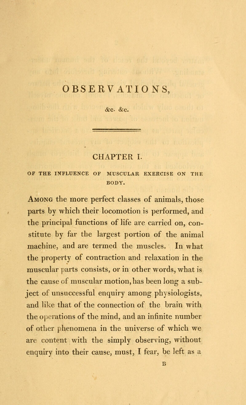 OBSERVATIONS: &C. &0. CHAPTER I. OF THE INFLUENCE OF MUSCULAR EXERCISE ON THE BODY. Among the more perfect classes of animals, those parts by which their locomotion is performed, and the principal functions of life are carried on, con- stitute by far the largest portion of the animal machine, and are termed the muscles. In what the property of contraction and relaxation in the muscular parts consists, or in other words, what is the cause of muscular motion, has been long a sub- ject of unsuccessful enquiry among physiologists, and like that of the connection of the brain with the operations of the mind, and an infinite number of other phenomena in the univ^erse of which we are content with the simply observing, without enquiry into their cause, must, I fear, be left as a B