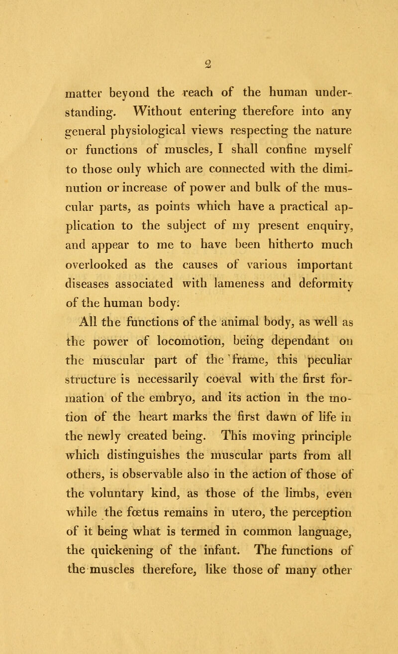 matter beyond the reach of the human under- standing. Without entering therefore into any fi^eneral physiological views respecting the nature or functions of muscles, I shall confine myself to those only which are connected with the dimi- nution or increase of power and bulk of the mus- cular parts, as points which have a practical ap- plication to the subject of my present enquiry, and appear to me to have been hitherto much overlooked as the causes of various important diseases associated with lameness and deformity of the human body; All the functions of the animal body, as well as the power of locomotion, being dependant on the muscular part of the frame, this peculiar structure is necessarily coeval with the first for- mation of the embryo, and its action in the mo- tion of the heart marks the first dawn of life in the newly created being. This moving principle which distinguishes the muscular parts from all others, is observable also in the action of those of the voluntary kind, as those of the limbs, even while the foetus remains in utero, the perception of it being what is termed in common language, the quickening of the infant. The functions of the muscles therefore, like those of many other