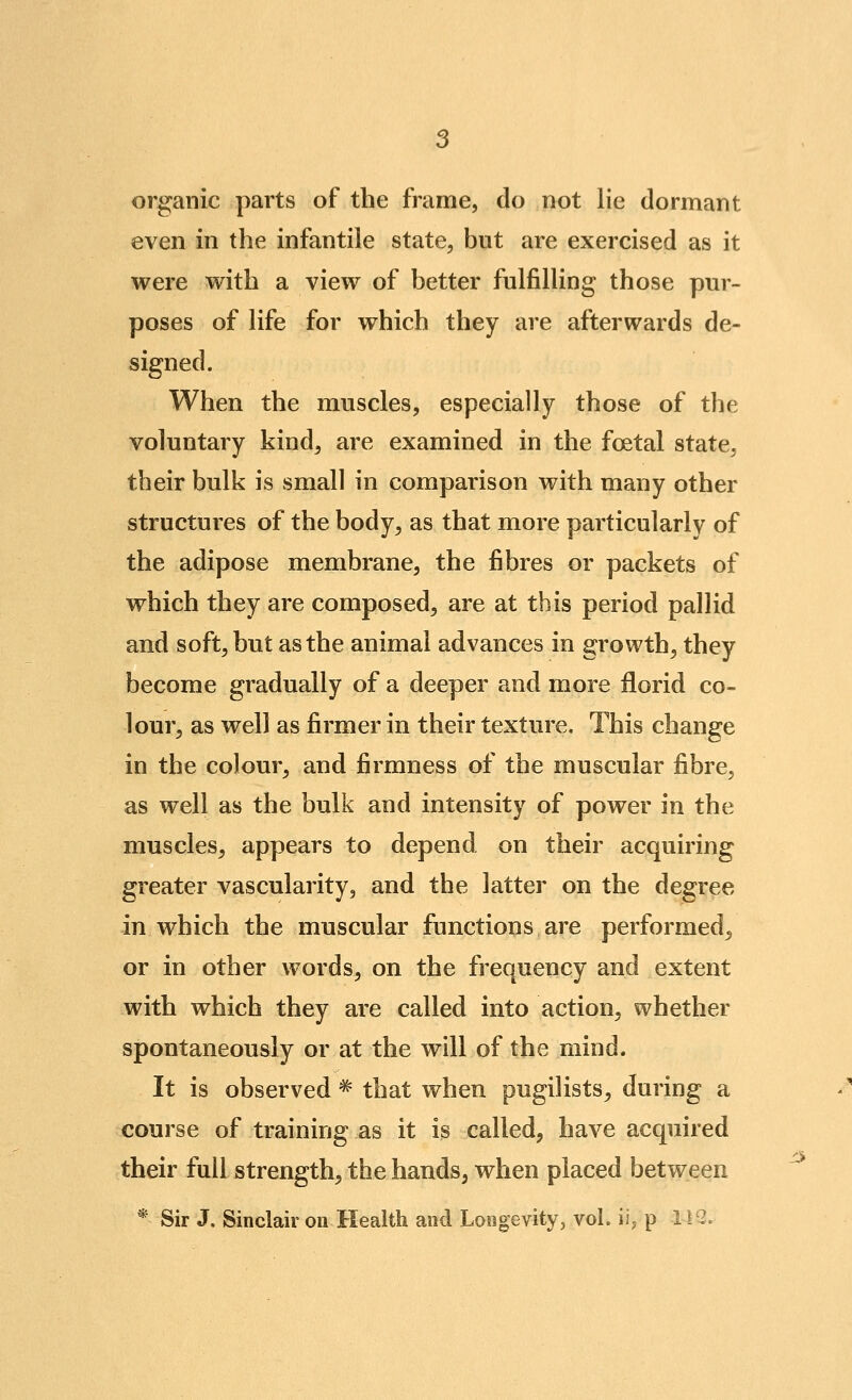 organic parts of the frame, do not lie dormant even in the infantile state, but are exercised as it were with a view of better fulfilling those pur- poses of life for which they are afterwards de- signed. When the muscles, especially those of the voluntary kind, are examined in the foetal state, their bulk is small in comparison with many other structures of the body^ as that more particularly of the adipose membrane, the fibres or packets of which they are composed, are at this period pallid and soft, but as the animal advances in growth, they become gradually of a deeper and more florid co- lour, as well as firmer in their texture. This change in the colour, and firmness of the muscular fibre, as well as the bulk and intensity of power in the muscles, appears to depend on their acquiring greater vascularity, and the latter on the degree in which the muscular functions are performed, or in other words, on the frequency and extent with which they are called into action, whether spontaneously or at the will of the mind. It is observed ^ that when pugilists, during a course of training as it is called, have acquired their full strength, the hands, when placed between * Sir J. Sinclair on Health and Longevity, vol. iij p 1 i'2.