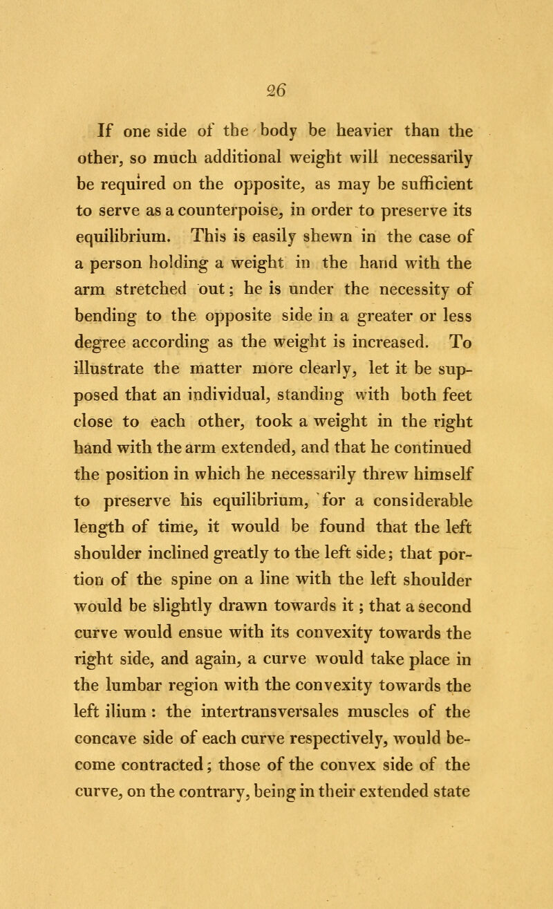 Q6 If one side of the body be heavier than the other, so much additional weight will necessarily be required on the opposite, as may be sufficient to serve as a counterpoise^ in order to preserve its equilibrium. This is easily shewn in the case of a person holding a weight in the hand with the arm stretched out; he is under the necessity of bending to the opposite side in a greater or less degree according as the weight is increased. To illustrate the matter more clearly^ let it be sup- posed that an individual, standing with both feet close to each other, took a weight in the right band with the arm extended, and that he continued the position in which he necessarily threw himself to preserve his equilibrium, for a considerable length of time, it would be found that the left shoulder inclined greatly to the left side; that por- tion of the spine on a line with the left shoulder would be slightly drawn towards it; that a second curve would ensue with its convexity towards the right side, and again, a curve would take place in the lumbar region with the convexity towards the left ilium: the intertrans vers ales muscles of the concave side of each curve respectively, would be- come contracted; those of the convex side of the curve, on the contrary, being in their extended state