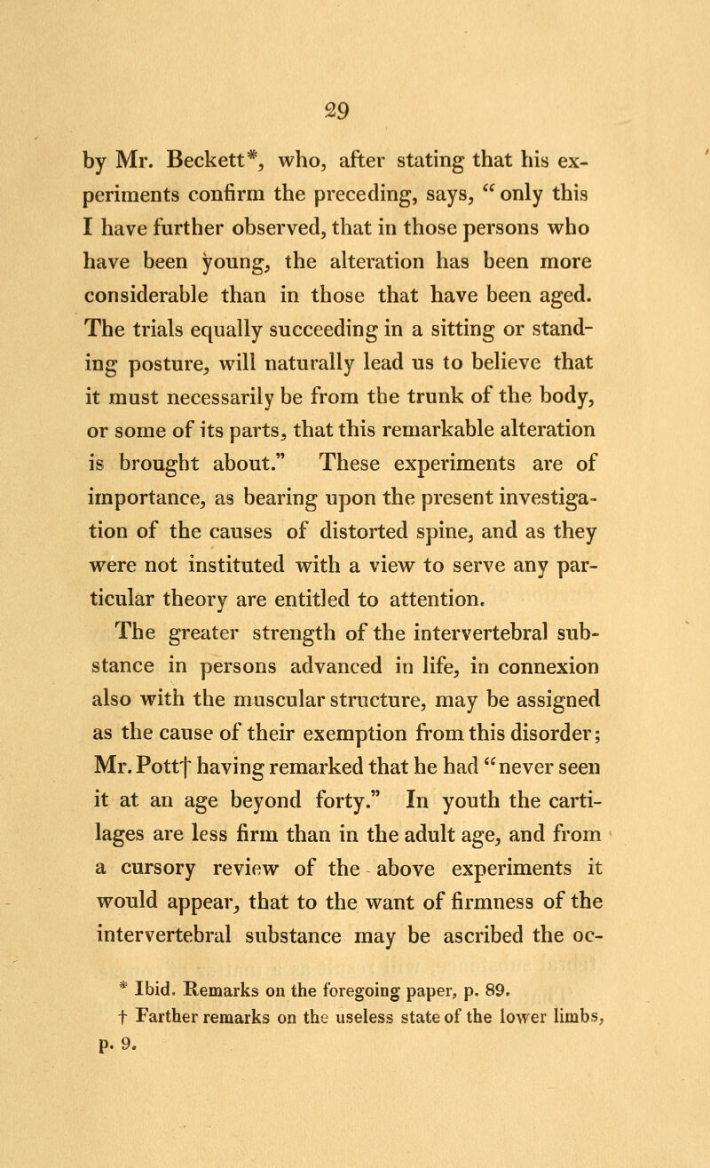 by Mr. Beckett ^^ who, after stating that his ex- periments confirm the preceding, says,  only this I have further observed, that in those persons who have been young, the alteration has been more considerable than in those that have been aged. The trials equally succeeding in a sitting or stand- ing posture, will naturally lead us to believe that it must necessarily be from the trunk of the body, or some of its parts, that this remarkable alteration is brought about. These experiments are of importance, as bearing upon the present investiga- tion of the causes of distorted spine, and as they were not instituted with a view to serve any par- ticular theorv are entitled to attention. The greater strength of the intervertebral sub- stance in persons advanced in life, in connexion also with the muscular structure, may be assigned as the cause of their exemption from this disorder; Mr. Pottf having remarked that he had '^ never seen it at an age beyond forty. In youth the carti- lages are less firm than in the adult age, and from a cursory review of the above experiments it would appear, that to the want of firmness of the intervertebral substance may be ascribed the oc- * Ibid. Remarks on the foregoing paper, p. 89. t Farther remarks on the useless state of the lower limbs, p. 9.