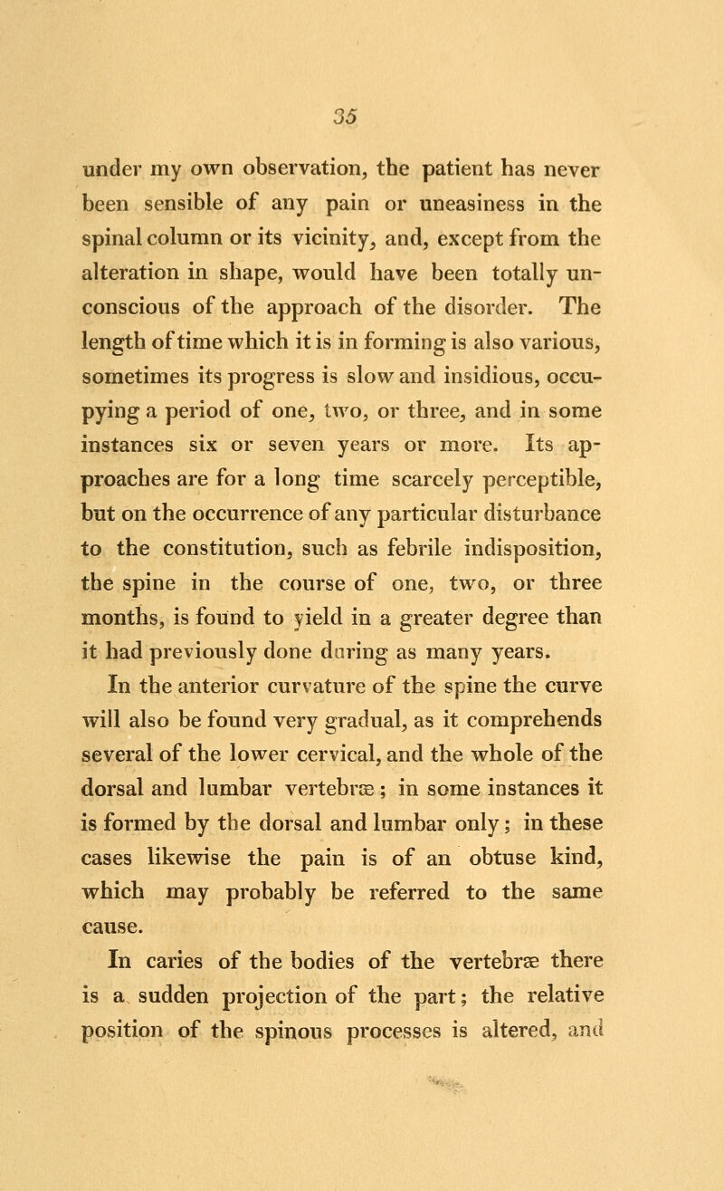 36 under my own observation, the patient has never been sensible of any pain or uneasiness in the spinal column or its vicinity, and, except from the alteration in shape, would have been totally un- conscious of the approach of the disorder. The length of time which it is in forming is also various, sometimes its progress is slow and insidious, occu- pying a period of one, two, or three, and in some instances six or seven years or more. Its ap- proaches are for a long time scarcely perceptible, but on the occurrence of any particular disturbance to the constitution, such as febrile indisposition, the spine in the course of one, two, or three months, is found to yield in a greater degree than it had previously done during as many years. In the anterior curvature of the spine the curve will also be found very gradual, as it comprehends several of the lower cervical, and the whole of the dorsal and lumbar vertebrje ; in some instances it is formed by the dorsal and lumbar only; in these cases likewise the pain is of an obtuse kind, which may probably be referred to the same cause. In caries of the bodies of the vertebrae there is a sudden projection of the part; the relative position of the spinous processes is altered, and