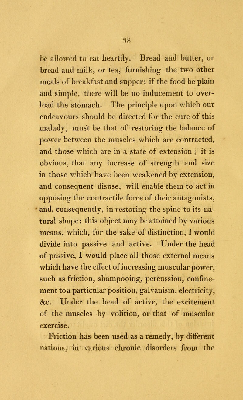 be allowed to eat heartily. Bread and butter, or bread and milk, or tea^ furnishing the two other meals of breakfast and supper: if the food be plain and simple, there will be no inducement to over- load the stomach. The principle upon which our endeavours should be directed for the cure of this malady^ must be that of restoring the balance of power between the muscles which are contracted, and those which are in a state of extension ; it is obvious, that any increase of strength and size in those which have been weakened by extension, and consequent disuse^ will enable them to act in opposing the contractile force of their antagonists, and, consequently, in restoring the spine to its na- tural shape; this object may te attained by various means, which, for the sake of distinction, I would divide into passive and active. Under the head of passive, I would place all those external means which have the effect of increasing muscular power, such as friction, shampooing, percussion, confine- ment to a particular position, galvanism, electricity, &c. Under the head of active, the excitement of the muscles by volition, or that of muscular exercise. Friction has been used as a remedy^ by different nations, in various chronic disorders from the