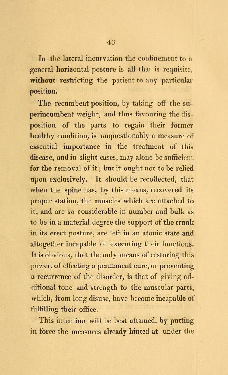 In the lateral incurvation the confinement to ;i general horizontal posture is all that is requisite, without restricting the patient to any particular position. The recumbent position, by taking oiF the su- perincumbent weight, and thus favouring the dis- position of the parts to regain their former healthy condition, is unquestionably a measure of essential importance in the treatment of this disease, and in slight cases, may alone be sufficient for the removal of it; but it ought not to be relied upon exclusively. It should be recollected, that when the spine has, by this means, recovered its proper station, the muscles which are attached to it, and are so considerable in number and bulk as to be in a material degree the support of the trunk in its erect posture, are left in an atonic state and altogether incapable of executing their functions. It is obvious, that the only means of restoring this power, of effecting a permanent cure, or preventing a recurrence of the disorder, is that of giving ad- ditional tone and strength to the muscular parts, which, from long disuse, have become incapable of fulfilling their office. This intention will be best attained, by putting in force the measures already hinted at under the