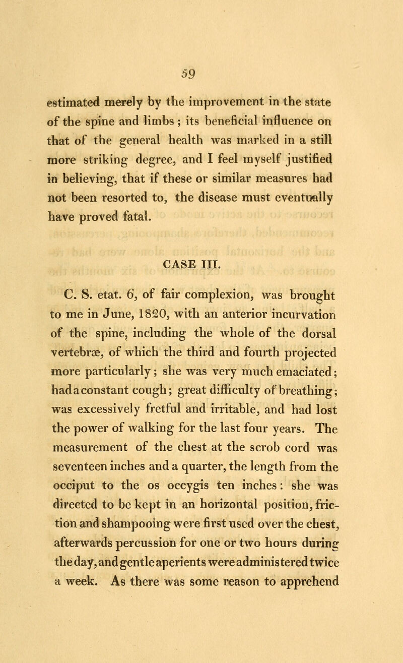 estimated merely by the improvement in the state of the spine and limbs ; its beneficial influence on that of the general health was marked in a still more striking degree, and I feel myself justified in believing, that if these or similar measures had not been resorted to, the disease must eventually have proved fatal. CASE III. C. S. etat. 6, of fair complexion, was brought to me in June, 1820, with an anterior incurvation of the spine, including the whole of the dorsal vertebrae, of which the third and fourth projected more particularly; she was very much emaciated; had a constant cough; great difficulty of breathing; was excessively fretful and irritable, and had lost the power of walking for the last four years. The measurement of the chest at the scrob cord was seventeen inches and a quarter, the length from the occiput to the os occygis ten inches: she was directed to be kept in an horizontal position, fric- tion and shampooing were first used over the chest, afterwards percussion for one or two hours during the day, and gentle aperients were adminis tered twice a week. As there was some reason to apprehend