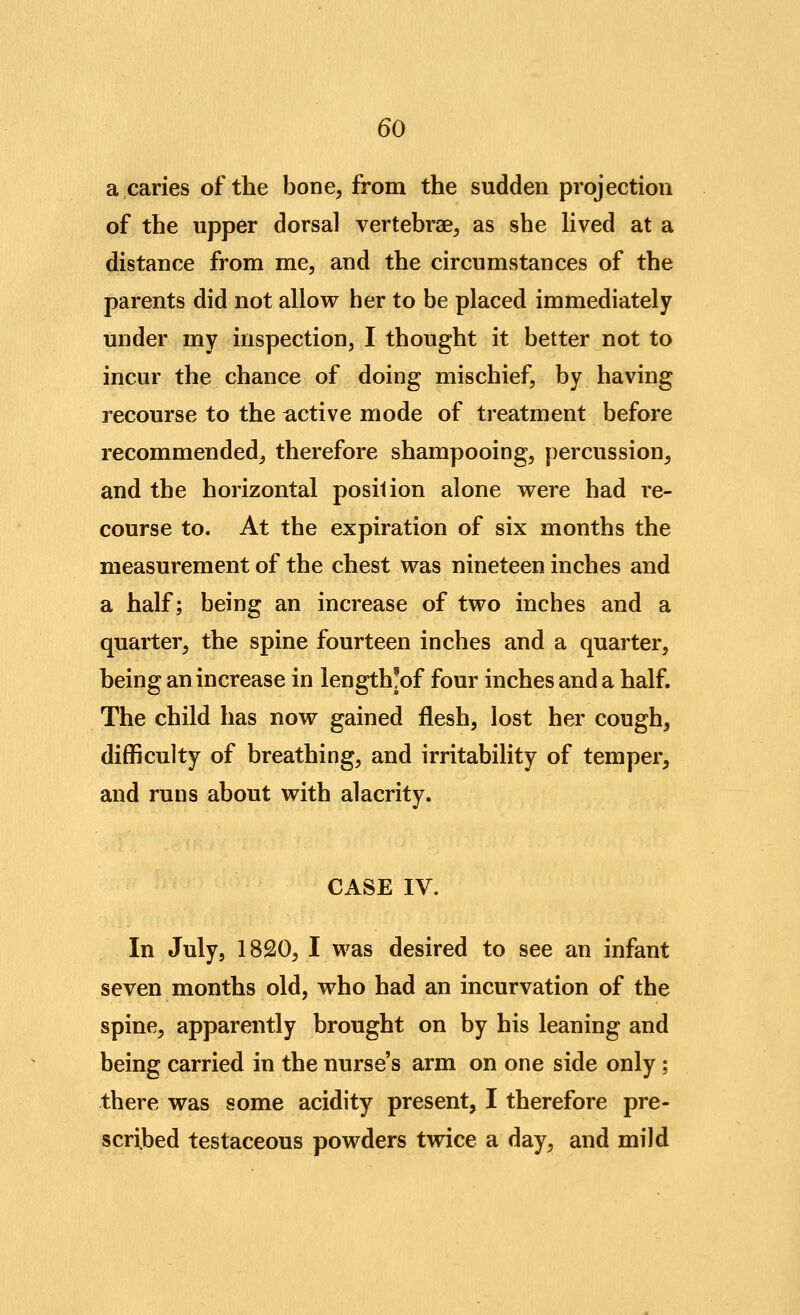 a caries of the bone, from the sudden projection of the upper dorsal vertebrae, as she Hved at a distance from me, and the circumstances of the parents did not allow her to be placed immediately under my inspection, I thought it better not to incur the chance of doing mischief, by having recourse to the active mode of treatment before recommended, therefore shampooing, percussion, and the horizontal position alone were had re- course to. At the expiration of six months the measurement of the chest was nineteen inches and a half; being an increase of two inches and a quarter, the spine fourteen inches and a quarter, being an increase in length^of four inches and a half. The child has now gained flesh, lost her cough, difficulty of breathing, and irritabihty of temper, and runs about with alacrity. CASE IV. In July, 1820, I was desired to see an infant seven months old, who had an incurvation of the spine, apparently brought on by his leaning and being carried in the nurse's arm on one side only; there was some acidity present, I therefore pre- scribed testaceous powders twice a day, and mild