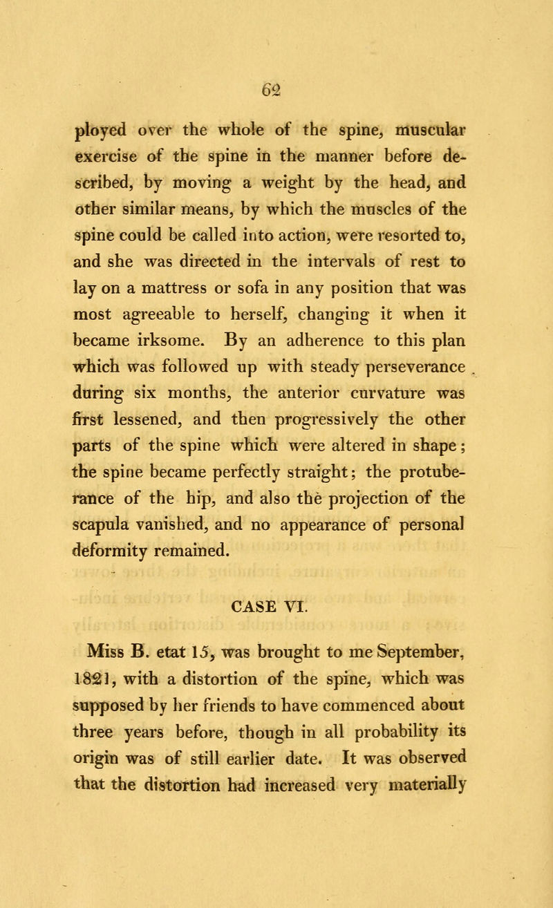 6Q ployed over the whofe of the spine, muscular exercise of the spine in the manner before de- scribed, by moving a weight by the head, and other similar means, by which the muscles of the spine could be called into action, were resorted to, and she was directed in the intervals of rest to lay on a mattress or sofa in any position that was most agreeable to herself, changing it when it became irksome. By an adherence to this plan which was followed up with steady perseverance during six months, the anterior curvature was first lessened, and then progressively the other parts of the spine which were altered in shape; the spine became perfectly straight; the protube- rSEmce of the hip, and also the projection of the scapula vanished, and no appearance of personal deformity remained. CASE VI. Miss B. etat 15, was brought to me September, 18121, with a distortion of the spine, which was supposed by her friends to have commenced about three years before, though in all probability its origin was of still earlier date. It was observed that the distortion had increased very materially