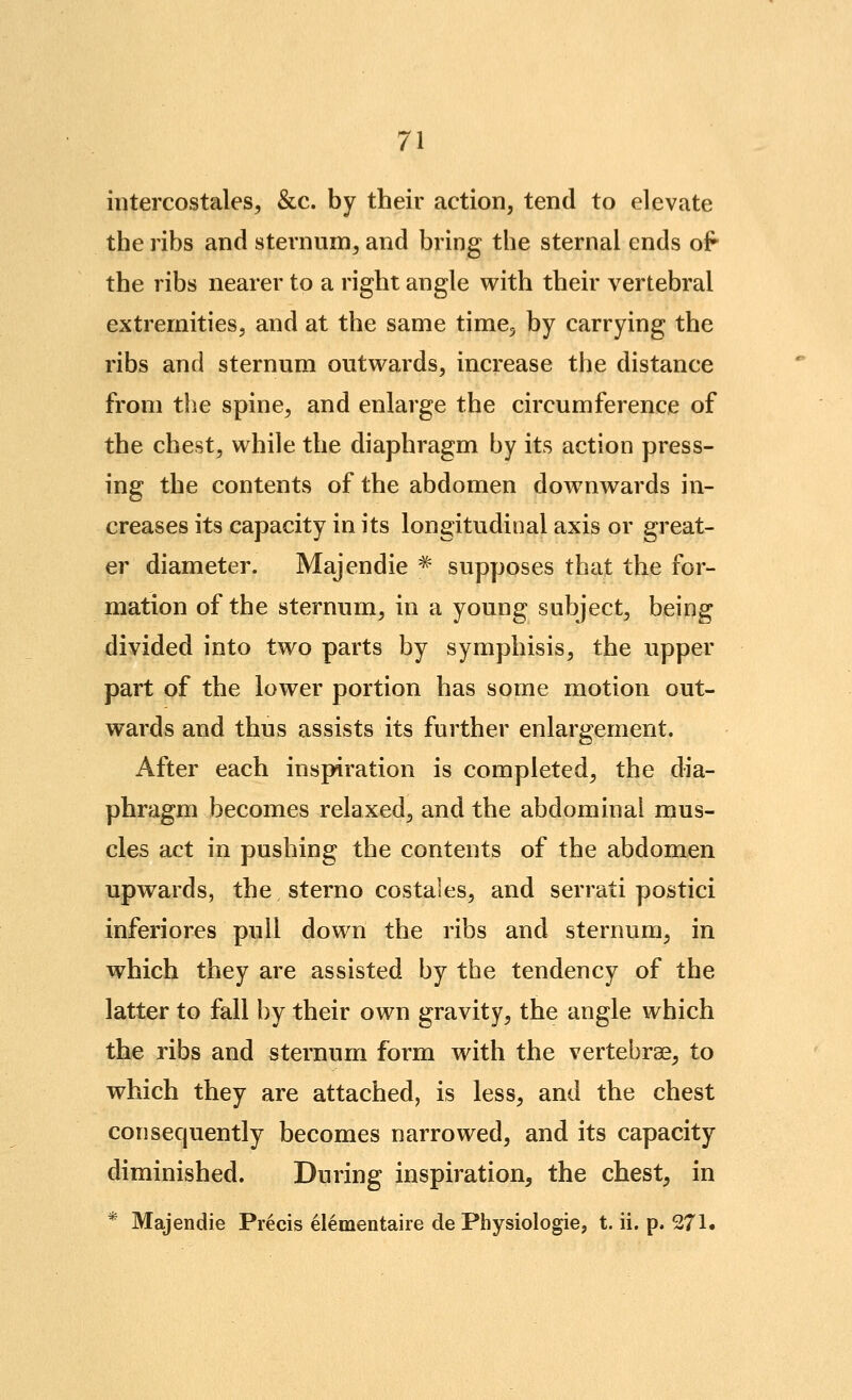 intercostales, &c. by their action, tend to elevate the ribs and sternum, and bring the sternal ends of the ribs nearer to a right angle with their vertebral extremities, and at the same time, by carrying the ribs and sternum outwards, increase the distance from the spine, and enlarge the circumference of the chest, while the diaphragm by its action press- ing the contents of the abdomen dow^nwards in- creases its capacity in its longitudinal axis or great- er diameter. Majendie ^ supposes that the for- mation of the sternum, in a young subject, being divided into two parts by symphisis, the upper part of the lower portion has some motion out- wards and thus assists its further enlargement. After each inspiration is completed, the dia- phragm becomes relaxed, and the abdominal mus- cles act in pushing the contents of the abdomen upwards, the sterno costales, and serrati postici inferiores pull down the ribs and sternum, in which they are assisted by the tendency of the latter to fall by their own gravity, the angle which the ribs and sternum form with the vertebrae, to which they are attached, is less, and the chest consequently becomes narrowed, and its capacity diminished. During inspiration, the chest, in * Majendie Precis elementaire de Physiologic, t. ii. p. 271.