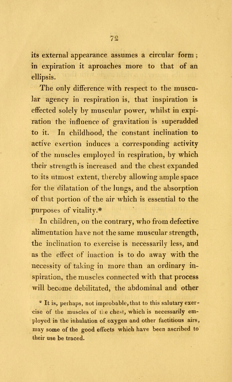 its external appearance assumes a circular form; in expiration it aproaches more to that of an ellipsis. The only difference with respect to the muscu- lar agency in respiration is, that inspiration is effected solely hy muscular power^ whilst in expi- ration the influence of gravitation is superadded to it. In childhood^ the constant inclination to active exertion induces a corresponding activity of the muscles employed in respiration^ by which their strength is increased and the chest expanded to its utmost extent, thereby allowing ample space for the dilatation of the lungs, and the absorption of that portion of the air which is essential to the purposes of vitality.* In children, on the contrary, who from defective alimentation have not the same muscular strength, the inclination to exercise is necessarily less, and as the effect of inaction is to do away with the necessity of taking in more than an ordinary in- spiration, the muscles connected with that process will become debilitated, the abdominal and other * It is, perhaps, not improbable, that to this salutary exer- cise of the muscles of ti e che>t, which is necessarily em- ployed in the inhalation of oxygen and other factitious airs, may some of the good effects which have been ascribed to their use be traced.