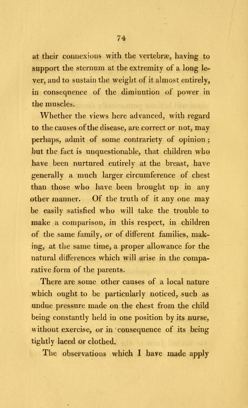 at their connexions with the vertebrae, having to support the sternum at the extremity of a long le- ver, and to sustain the weight of it almost entirely, in consequence of the diminution of power in the muscles. Whether the views here advanced, with regard to the causes of the disease, are correct or not, may perhaps, admit of some contrariety of opinion ; but the f^ict is unquestionable, that children who have been nurtured entirely at the breast, have generally a much larger circumference of chest than those who have been brought up in any other manner. Of the truth of it any one may be easily satisfied who will take the trouble to make a comparison, in this respect, in children of the same family, or of different families, mak- ing, at the same time, a proper allowance for the natural differences which will arise in the compa- rative form of the parents. There are some other causes of a local nature which ought to be particularly noticed, such as undue pressure made on the chest from the child being constantly held in one position by its nurse, without exercise, or in consequence of its being tightly laced or clothed. The observations which I have made apply