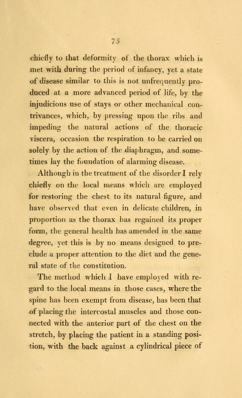 chiefly to that deformity of the thorax which is met with during the period of infancy, yet a state of disease similar to this is not unfrequently pro- duced at a more advanced period of life, by the injudicious use of stays or other mechanical con- trivances, which^ by pressing upon the ribs and impeding the natural actions of the thoracic viscera, occasion the respiration to be carried on solely by the action of the diaphragm, and some- times lay the foundation of alarming disease. Although in the treatment of the disorder I rely chiefly on the local means which are employed for restoring the chest to its natural figure, and have observed that even in delicate children, in proportion as the thorax has regained its proper form, the general health has amended in the same degree, yet this is by no means designed to pre- clude a proper attention to the diet and the gene- ral state of the constitution. The method which I have employed with re- gard to the local means in those cases, where the spine has been exempt from disease, has been that of placing the intercostal muscles and those con- nected with the anterior part of the chest on the stretch, by placing the patient in a standing posi- tion, with the back against a cylindrical piece of