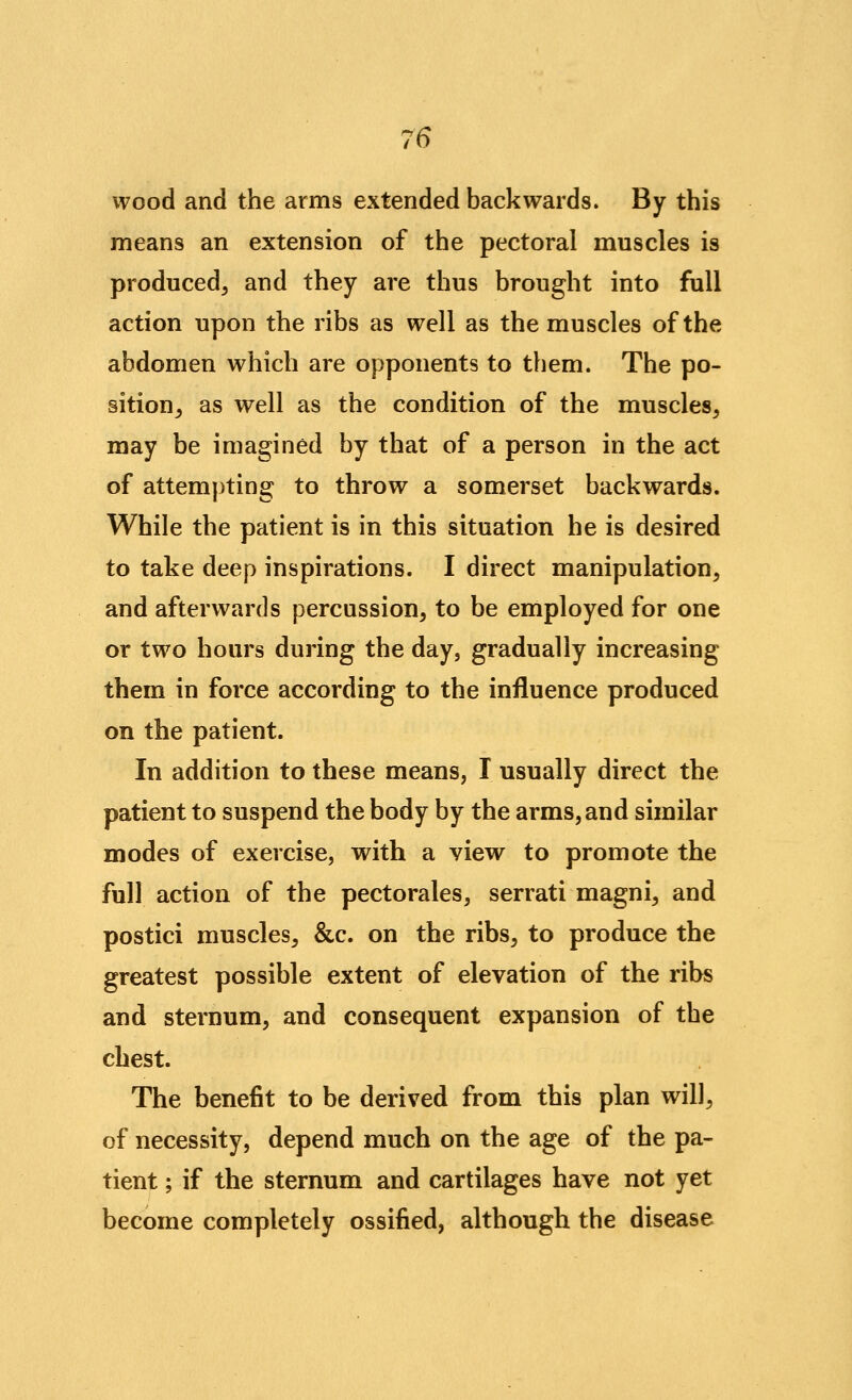 wood and the arms extended backwards. By this means an extension of the pectoral muscles is produced^ and they are thus brought into full action upon the ribs as well as the muscles of the abdomen which are opponents to them. The po- sition^ as well as the condition of the muscles, may be imagined by that of a person in the act of attemj)ting to throw a somerset backwards. While the patient is in this situation he is desired to take deep inspirations. I direct manipulation, and afterwards percussion, to be employed for one or two hours during the day, gradually increasing them in force according to the influence produced on the patient. In addition to these means, I usually direct the patient to suspend the body by the arms, and similar modes of exercise, with a view to promote the full action of the pectorales, serrati magni, and postici muscles, &c. on the ribs, to produce the greatest possible extent of elevation of the ribs and sternum, and consequent expansion of the chest. The benefit to be derived from this plan will, of necessity, depend much on the age of the pa- tient ; if the sternum and cartilages have not yet become completely ossified, although the disease