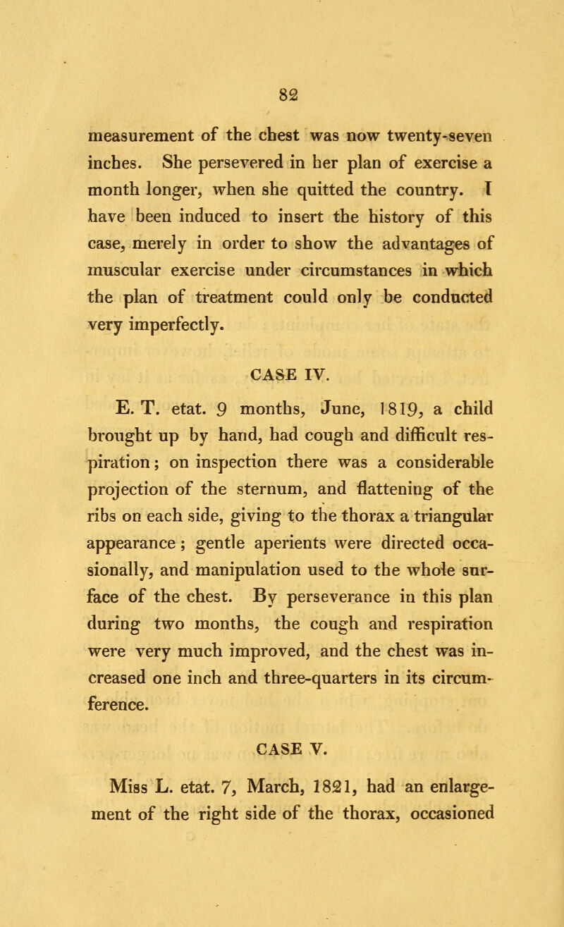 measurement of the chest was now twenty-seven inches. She persevered in her plan of exercise a month longer, when she quitted the country. T have been induced to insert the history of this case, merely in order to show the advantages of muscular exercise under circumstances in which the plan of treatment could only be conducted very imperfectly. CASE IV. E. T. etat. 9 months, June, 1819^ a child brought up by hand, had cough and difficult res- piration ; on inspection there was a considerable projection of the sternum, and flattening of the ribs on each side, giving to the thorax a triangular appearance; gentle aperients were directed occa- sionally, and manipulation used to the whole sur- face of the chest. By perseverance in this plan during two months, the cough and respiration were very much improved, and the chest was in- creased one inch and three-quarters in its circum- ference. CASE V. Miss L. etat. 7, March, 1821, had an enlarge- ment of the right side of the thorax, occasioned