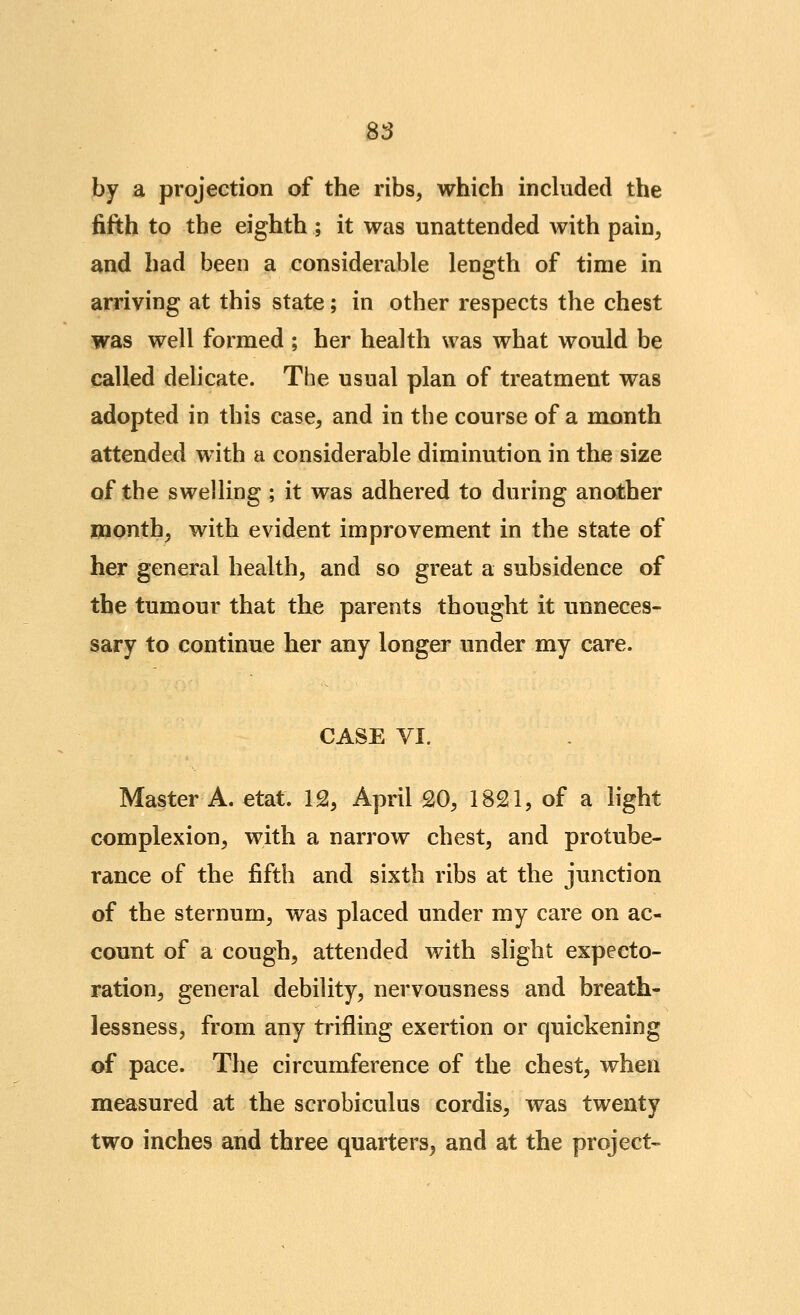 S3 by a projection of the ribs, which included the fifth to the eighth ; it was unattended with pain, and had been a considerable length of time in arriving at this state; in other respects the chest was well formed ; her health was what would be called delicate. The usual plan of treatment was adopted in this case, and in the course of a month attended with a considerable diminution in the size of the swelling ; it was adhered to during another UQonth, with evident improvement in the state of her general health, and so great a subsidence of the tumour that the parents thought it unneces- sary to continue her any longer under my care. CASE VI. Master A. etat. 12, April £0, 1821, of a light complexion, with a narrow chest, and protube- rance of the fifth and sixth ribs at the junction of the sternum, was placed under my care on ac- count of a cough, attended with slight expecto- ration, general debility, nervousness and breath- lessness, from any trifling exertion or quickening of pace. The circumference of the chest, when measured at the scrobiculus cordis, was twenty two inches and three quarters^ and at the project-