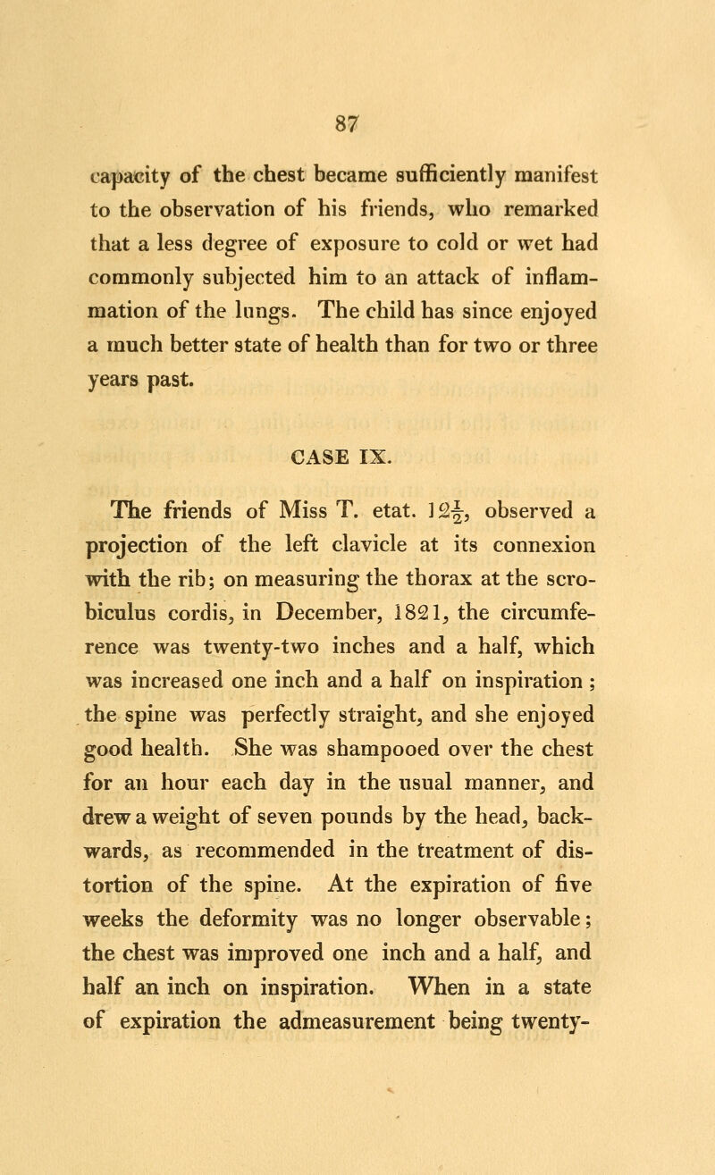 capacity of the chest became sufficiently manifest to the observation of his friends, who remarked that a less degree of exposure to cold or wet had commonly subjected him to an attack of inflam- mation of the lungs. The child has since enjoyed a much better state of health than for two or three years past. CASE IX. The friends of Miss T. etat. ]£§, observed a projection of the left clavicle at its connexion with the rib; on measuring the thorax at the scro- biculus cordis^ in December, 1821, the circumfe- rence was twenty-two inches and a half, which was increased one inch and a half on inspiration; the spine was perfectly straight, and she enjoyed good health. She was shampooed over the chest for an hour each day in the usual manner, and drew a weight of seven pounds by the head, back- wards, as recommended in the treatment of dis- tortion of the spine. At the expiration of five weeks the deformity was no longer observable; the chest was improved one inch and a half, and half an inch on inspiration. When in a state of expiration the admeasurement being twenty-