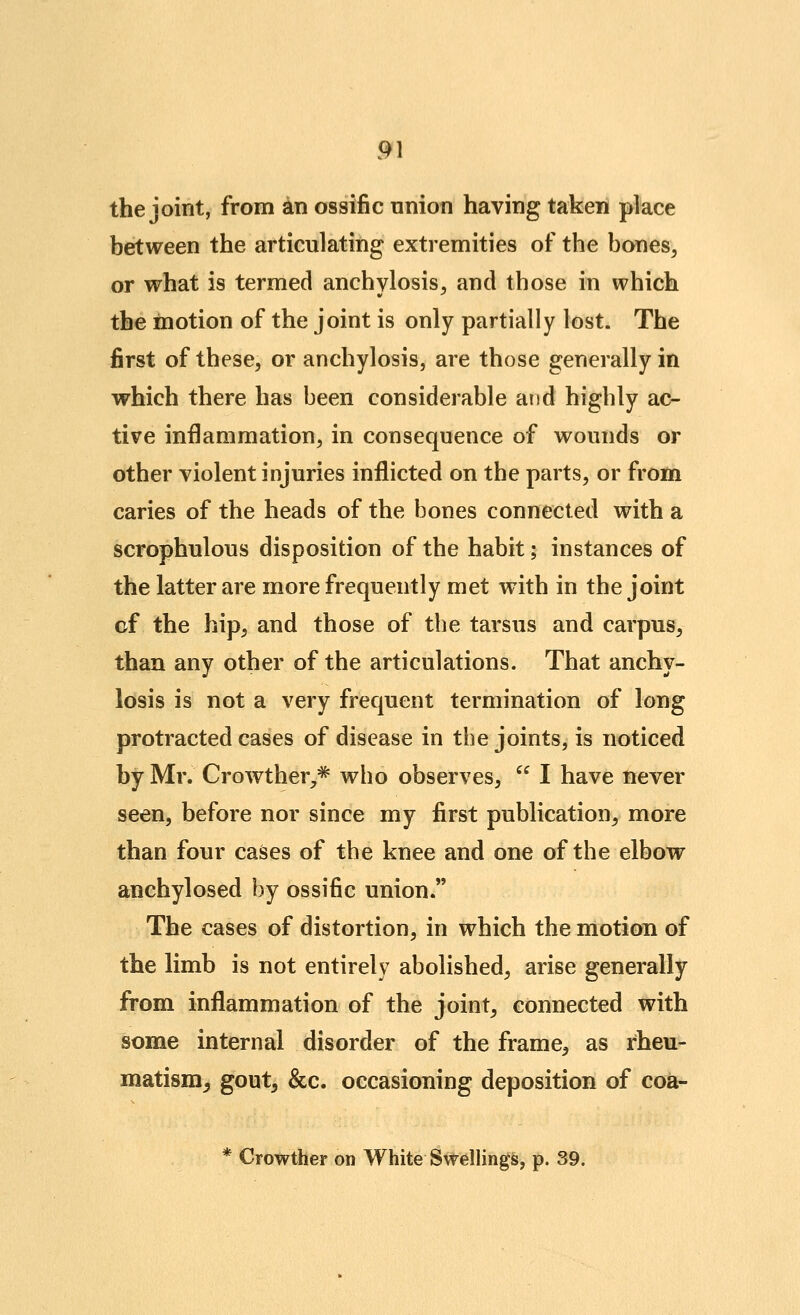 the joint, from an ossific union having taken place between the articulating extremities of the bones, or what is termed anchylosis, and those in which the motion of the joint is only partially lost. The first of these, or anchylosis, are those generally in which there has been considerable and highly ac- tive inflammation, in consequence of wounds or other violent injuries inflicted on the parts, or from caries of the heads of the bones connected with a scrophulous disposition of the habit; instances of the latter are more frequently met with in the joint of the hip, and those of tlie tarsus and carpus, than any other of the articulations. That anchy- losis is not a very frequent termination of long protracted cases of disease in the joints, is noticed by Mr. Crowther,^ who observes,  I have never seen, before nor since my first publication, more than four cases of the knee and one of the elbow anchylosed by ossific union. The cases of distortion, in which the motion of the limb is not entirely abolished, arise generally from inflammation of the joint, connected with some internal disorder of the frame, as rheu- matism^ gout, &c. occasioning deposition of coa- * Crowther on White Swellings, p. 39.