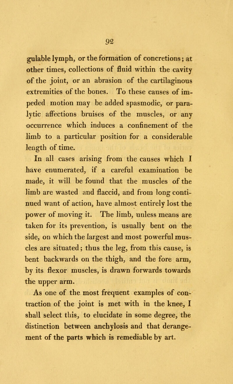 gulable lymph, or the formation of concretions; at other times, collections of fluid within the cavity of the joint, or an abrasion of the cartilaginous extremities of the bones. To these causes of im- peded motion may be added spasmodic, or para- lytic affections bruises of the muscles, or any occurrence which induces a confinement of the limb to a particular position for a considerable length of time. In all cases arising from the causes which I have enumerated, if a careful examination be made, it will be found that the muscles of the limb are wasted and flaccid, and from long conti- nued want of action, have almost entirely lost the power of moving it. The limb, unless means are taken for its prevention, is usually bent on the side, on which the largest and most powerful mus- cles are situated; thus the leg, from this cause, is bent backwards on the thigh, and the fore arm, by its flexor muscles, is drawn forwards towards the upper arm. As one of the most frequent examples of con- traction of the joint is met with in the knee, I shall select this, to elucidate in some degree, the distinction between anchylosis and that derange- ment of the parts which is remediable by art.