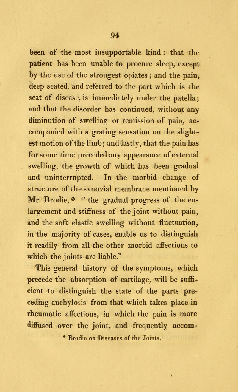 been of the most insupportable kind : that the patient has been unable to procure sleep, except by the use of the strongest opiates ; and the pain, deep seated, and referred to the part which is the seat of disease, is immediately under the patella; and that the disorder has continued, without any diminution of swelling or remission of pain, ac- companied with a grating sensation on the slight- est motion of the limb; and lastly, that the pain has for some time preceded any appearance of external swelling, the growth of which has been gradual and uninterrupted. In the morbid change of structure of the synovial membrane mentioned by Mr. Brodie, * ^' the gradual progress of the en- largement and stiffness of the joint without pain, and the soft elastic swelling without fluctuation, in the majority of cases, enable us to distinguish it readily from all the other morbid affections to which the joints are liable. This general history of the symptoms, which precede the absorption of cartilage, will be suffi- cient to distinguish the state of the parts pre- ceding anchylosis from that which takes place in rheumatic affections, in which the pain is more diflFused over the joint, and frequently accom- * Brodie on Diseases of the Joints.