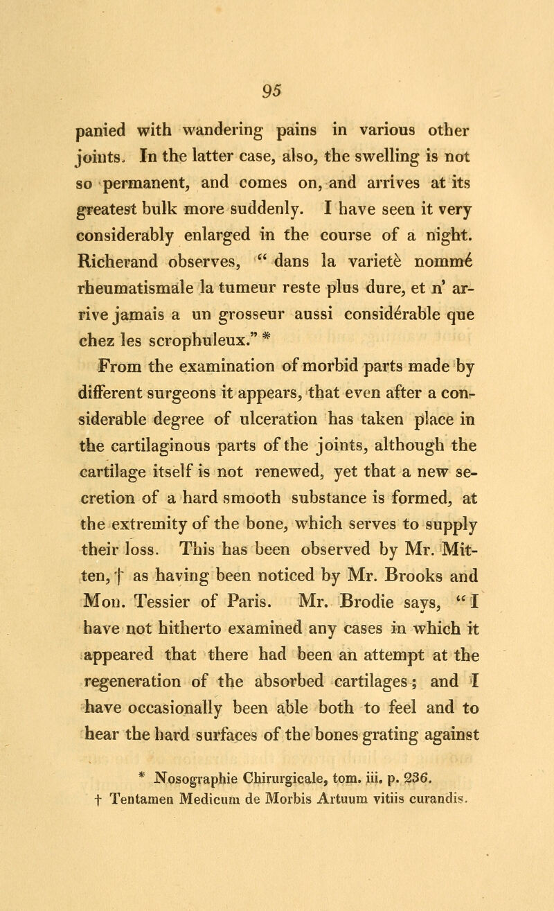 panied with wandering pains in various other joints. In the latter case, also, the swelling is not so permanent, and comes on, and arrives at its greatest bulk more suddenly. I have seen it very considerably enlarged in the course of a night. Richerand observes,  dans la variete nomm6 rheumatismale la tumeur reste plus dure, et n ar- rive jamais a un grosseur aussi considerable que chez les scrophuleux. * From the examination of morbid parts made by different surgeons it appears, that even after a con- siderable degree of ulceration has taken place in the cartilaginous parts of the joints, although the cartilage itself is not renewed, yet that a new se- cretion of a hard smooth substance is formed, at the extremity of the bone, which serves to supply their loss. This has been observed by Mr. Mit- ten, t as having been noticed by Mr. Brooks and Mon. Tessier of Paris. Mr. Brodie says,  I have not hitherto examined any cases in which it appeared that there had been an attempt at the regeneration of the absorbed cartilages; and I have occasionally been able both to feel and to hear the hard surfaces of the bones grating against * Nosographie Chirurgicale, torn. iii. p. ?36. t Tentamen Medicurn de Morbis Artuum vitiis curandis.